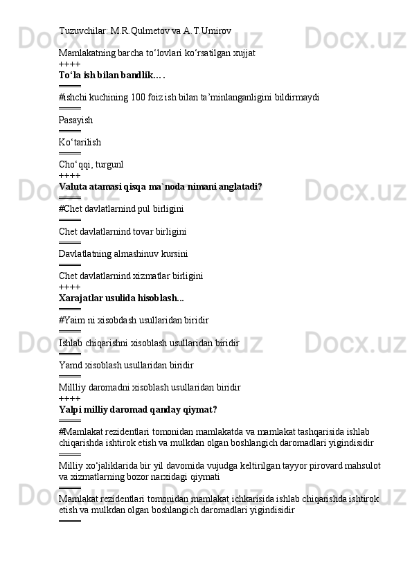 Tuzuvchilar: M.R.Qulmetov va A.T.Umirov  
Mamlakatning barcha to‘lovlari ko‘rsatilgan xujjat
++++
To‘la ish bilan bandlik….
====
# ishchi kuchining 100 foiz ish bilan ta’minlanganligini bildirmaydi
====
Pasayish
====
Ko‘tarilish
====
Cho‘qqi, turgunl
++++
Valuta atamasi qisqa ma`noda nimani anglatadi?
====
# Chet davlatlarnind pul birligini
====
Chet davlatlarnind tovar birligini
====
Davlatlatning almashinuv kursini
====
Chet davlatlarnind xizmatlar birligini
++++
Xarajatlar usulida hisoblash...
====
# Yaim ni xisobdash usullaridan biridir
====
Ishlab chiqarishni xisoblash usullaridan biridir
====
Yamd xisoblash usullaridan biridir
====
Millliy daromadni xisoblash usullaridan biridir
++++
Yalpi milliy daromad qanday qiymat?
====
# Mamlakat rezidentlari tomonidan mamlakatda va mamlakat tashqarisida ishlab 
chiqarishda ishtirok etish va mulkdan olgan boshlangich daromadlari yigindisidir
====
Milliy xo‘jaliklarida bir yil davomida vujudga keltirilgan tayyor pirovard mahsulot
va xizmatlarning bozor narxidagi qiymati
====
Mamlakat rezidentlari tomonidan mamlakat ichkarisida ishlab chiqarishda ishtirok 
etish va mulkdan olgan boshlangich daromadlari yigindisidir
==== 