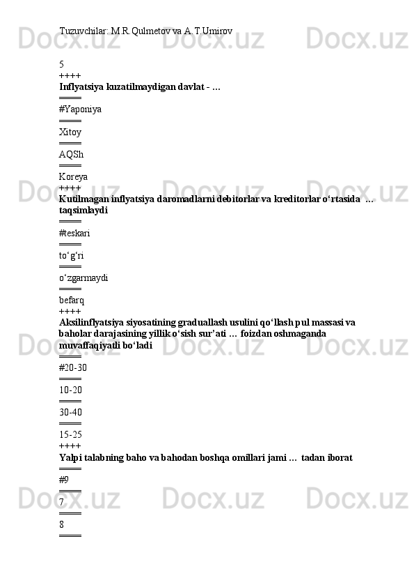 Tuzuvchilar: M.R.Qulmetov va A.T.Umirov  
5
++++
Inflyatsiya  kuzatilmaydigan davlat - …
====
# Yaponiya
====
Xitoy
====
AQSh
====
Koreya
++++
Kutilmagan inflyatsiya daromadlarni debitorlar va kreditorlar o‘rtasida   …   
taqsimlaydi
====
#teskari
====
to‘g‘ri
====
o‘zgarmaydi
====
befarq
++++
Aksilinflyatsiya siyosatining graduallash usulini qo‘llash pul massasi va 
baholar darajasining yillik o‘sish sur’ati … foizdan oshmaganda  
muvaffaqiyatli bo‘ladi
====
# 20-30
====
10-20
====
30-40
====
15-25
++++
Yalpi  talabning baho va bahodan boshqa omillari jami … tadan iborat
====
# 9
====
7
====
8
==== 