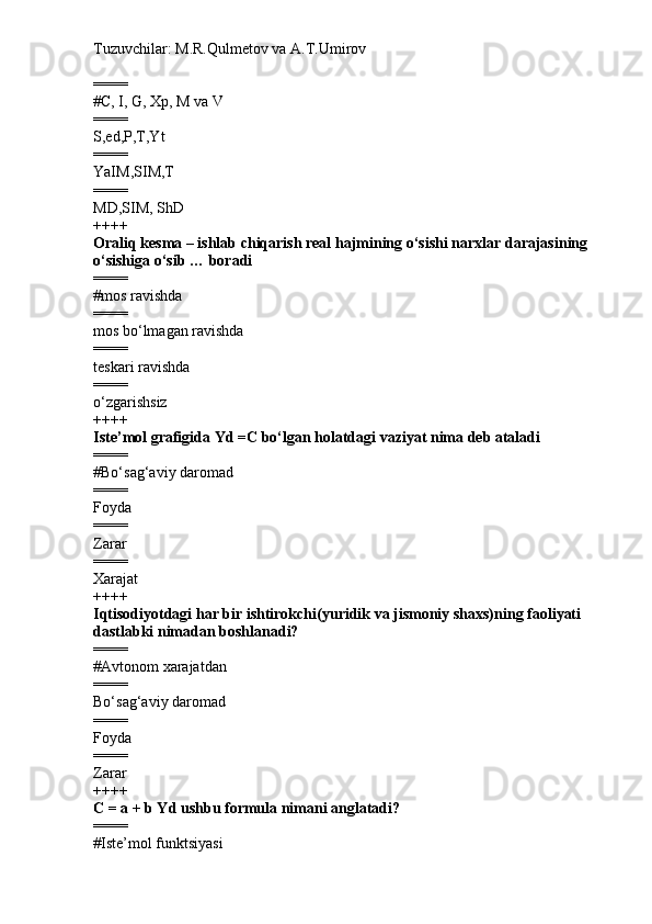Tuzuvchilar: M.R.Qulmetov va A.T.Umirov  
====
# C, I, G, Xp, M va V
====
S,ed,P,T,Yt
====
YaIM,SIM,T
====
MD,SIM, ShD
++++
Oraliq kesma – ishlab chiqarish real hajmining o‘sishi narxlar darajasining 
o‘sishiga o‘sib  …  boradi
====
# mos ravishda
====
mos  bo‘lmagan  ravishda
====
teskari ravishda
====
o‘zgarishsiz
++++
Iste’mol grafigida Yd  =C bo‘lgan holatdagi vaziyat nima deb ataladi
====
# Bo‘sag‘aviy daromad
====
Foyda
====
Zarar
====
Xarajat
++++
Iqtisodiyotdagi har bir ishtirokchi(yuridik va jismoniy shaxs)ning faoliyati 
dastlabki nimadan boshlanadi?
====
# A v tonom xarajatdan
====
Bo‘sag‘aviy daromad
====
Foyda
====
Zarar
++++
C = a + b Yd  ushbu formula nimani anglatadi?
====
# Iste’mol funktsiyasi 