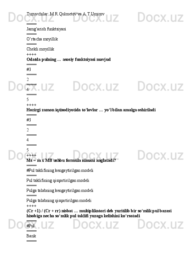 Tuzuvchilar: M.R.Qulmetov va A.T.Umirov  
====
Jamg‘arish funktsiyasi
====
O‘rtacha moyillik
====
Chekli moyillik
++++
Odatda pulning  …  asosiy funktsiyasi mavjud
====
# 3
====
2
====
4
====
5
++++
Hozirgi zamon iqtisodiyotida to‘lovlar … yo‘l bilan amalga oshiriladi
====
# 3
====
2
====
4
====
5
++++
Ms = m  x  MB  ushbu formula nimani anglatadi?
====
# Pul taklifining kengaytirilgan modeli
====
Pul taklifining  qisqartirilgan  modeli
====
Pul ga  ta lab ning kengaytirilgan modeli
====
Pul ga  ta lab ning  qisqartirilgan  modeli
++++
(Cr +1)   / (Cr +  rr) nisbat … multiplikatori deb yuritilib bir so‘mlik pul bazasi 
hisobiga necha so‘mlik pul taklifi yuzaga kelishini ko‘rsatadi
====
# P ul
====
Bank
==== 