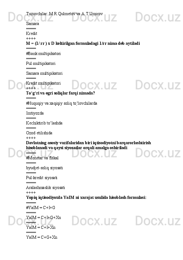 Tuzuvchilar: M.R.Qulmetov va A.T.Umirov  
Samara
====
Kredit
++++
M = (1/ rr ) x D k eltirilgan formuladagi 1/rr nima deb aytiladi
====
# Bank multipikatori
====
P ul  multipikatori
====
Samara multipikatori
====
Kredit multipikatori
++++
To‘g‘ri va egri soliqlar farqi nimada?
====
# Huquqiy va xaqiqiy soliq to ‘֥ lovchilarda
====
Imtiyozda
====
Kechiktirib to‘lashda
====
Ozod etilishida
++++
Davlatning asosiy vazifalaridan biri iqtisodiyotni barqarorlashtirish 
hisoblanadi va qaysi siyosatlar orqali amalga oshiriladi
====
# Monetar  va f iskal
====
byudjet-soliq siyosati
====
Pul-kredit siyosati
====
Aralashmaslik siyosati
++++
Yopiq iqtisodiyotda YaIM ni xarajat usulida hisoblash formulasi:
====
# YaIM = C+I+G
====
YaIM = C+I+G+Xn
====
YaIM = C+I+Xn
====
YaIM = C+G+Xn 