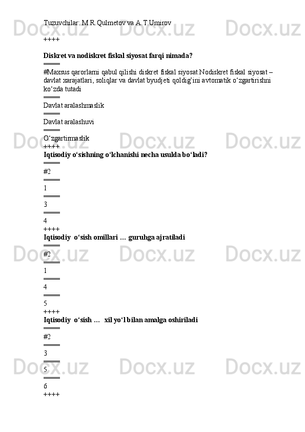 Tuzuvchilar: M.R.Qulmetov va A.T.Umirov  
++++
Diskret va nodiskret fiskal siyosat farqi nimada?
====
# Maxsus qarorlarni qabul qilishi diskret fiskal siyosat.Nodiskret fiskal siyosat – 
davlat xarajatlari, soliqlar va davlat byudjeti qoldig’ini avtomatik o‘zgartirishni 
ko‘zda tutadi
====
Davlat aralashmaslik
====
Davlat aralashuvi
====
O‘zgartirmaslik
++++
Iqtisodiy o‘sishning o‘lchanishi  necha usulda bo‘ladi?
====
# 2 
====
1
====
3
====
4
++++
Iqtisodiy  o‘sish omillari … guruhga ajratiladi
====
# 2
====
1
====
4
====
5
++++
Iqtisodiy  o‘sish …   xil yo‘l bilan amalga oshiriladi
====
# 2 
====
3
====
5
====
6
++++ 
