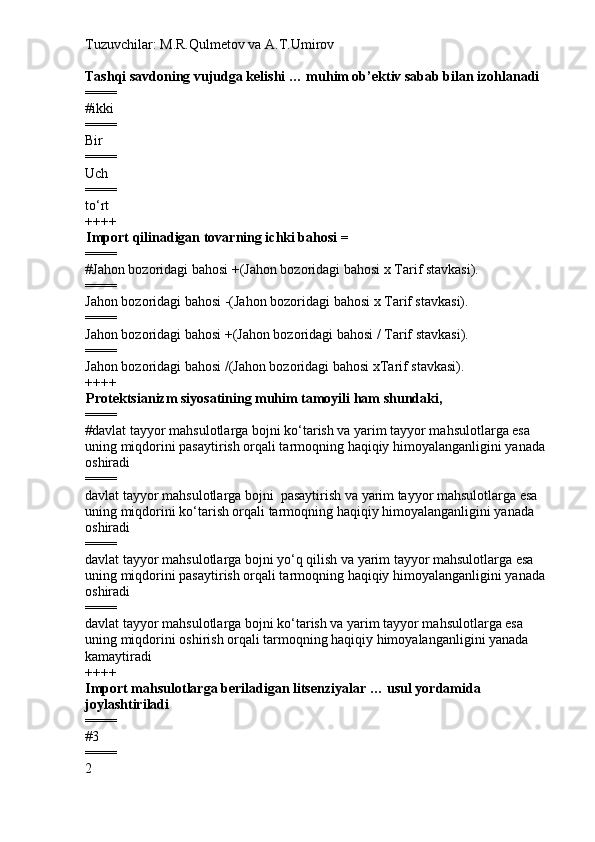 Tuzuvchilar: M.R.Qulmetov va A.T.Umirov  
Tashqi savdoning vujudga kelishi … muhim ob’ektiv sabab bilan izohlanadi
====
# ikki
====
Bir
====
Uch
====
to‘rt
++++
Import qilinadigan tovarning ichki bahosi = 
====
# Jahon bozoridagi bahosi +(Jahon bozoridagi bahosi x Tarif stavkasi).
====
Jahon bozoridagi bahosi  - (Jahon bozoridagi bahosi x Tarif stavkasi).
====
Jahon bozoridagi bahosi +(Jahon bozoridagi bahosi / Tarif stavkasi).
====
Jahon bozoridagi bahosi /(Jahon bozoridagi bahosi xTarif stavkasi).
++++
Protektsianizm siyosatining muhim tamoyili ham shundaki,  
====
# davlat tayyor mahsulotlarga bojni ko‘tarish va yarim tayyor mahsulotlarga esa 
uning miqdorini pasaytirish orqali tarmoqning haqiqiy himoyalanganligini yanada 
oshiradi
====
davlat tayyor mahsulotlarga bojni  pasaytirish va yarim tayyor mahsulotlarga esa 
uning miqdorini ko‘tarish orqali tarmoqning haqiqiy himoyalanganligini yanada 
oshiradi
====
davlat tayyor mahsulotlarga bojni yo‘q qilish va yarim tayyor mahsulotlarga esa 
uning miqdorini pasaytirish orqali tarmoqning haqiqiy himoyalanganligini yanada 
oshiradi
====
davlat tayyor mahsulotlarga bojni ko‘tarish va yarim tayyor mahsulotlarga esa 
uning miqdorini oshirish orqali tarmoqning haqiqiy himoyalanganligini yanada 
kamaytiradi
++++
Import mahsulotlarga beriladigan litsenziyalar … usul yordamida 
joylashtiriladi
====
# 3
====
2 
