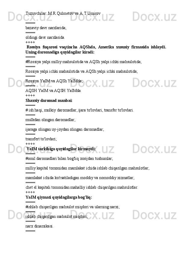 Tuzuvchilar: M.R.Qulmetov va A.T.Umirov  
====
bazaviy davr narxlarida;
====
oldingi davr narxlarida.
++++
  Rossiya   fuqarosi   vaqtincha   AQShda,   Amerika   xususiy   firmasida   ishlaydi.
Uning daromadiga quyidagilar kiradi:
====
# Rossiya yalpi milliy mahsulotida va AQSh yalpi ichki mahsulotida;
====
Rossiya yalpi ichki mahsulotida va AQSh yalpi ichki mahsulotida;
====
Rossiya YaIM va AQSh YaIMda;
====
AQSH YaIM va AQSH YaIMda.
++++
Shaxsiy daromad manbai:
====
#   ish haqi, mulkiy daromadlar, ijara to'lovlari, transfer to'lovlari.
====
mulkdan olingan daromadlar;
====
ijaraga olingan uy-joydan olingan daromadlar;
====
transfert to'lovlari;
++++
  YaIM tarkibiga quyidagilar kirmaydi:
====
# omil daromadlari bilan bog'liq xorijdan tushumlar;
====
milliy kapital tomonidan mamlakat ichida ishlab chiqarilgan mahsulotlar;
====
mamlakat ichida ko'rsatiladigan moddiy va nomoddiy xizmatlar;
====
chet el kapitali tomonidan mahalliy ishlab chiqarilgan mahsulotlar.
++++
YaIM qiymati quyidagilarga bog'liq:
====
# ishlab chiqarilgan mahsulot miqdori va ularning narxi;
====
ishlab chiqarilgan mahsulot miqdori;
====
narx dinamikasi.
==== 