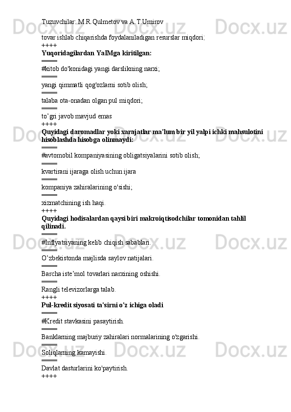 Tuzuvchilar: M.R.Qulmetov va A.T.Umirov  
tovar ishlab chiqarishda foydalaniladigan resurslar miqdori ;
++++
Yuqoridagilardan YaIMga kiritilgan:
====
# kitob do'konidagi yangi darslikning narxi;
====
yangi qimmatli qog'ozlarni sotib olish;
====
talaba ota-onadan olgan pul miqdori;
====
to’gri javob mavjud emas
++++
Quyidagi daromadlar yoki xarajatlar ma'lum bir yil yalpi ichki mahsulotini 
hisoblashda hisobga olinmaydi:
====
# avtomobil kompaniyasining obligatsiyalarini sotib olish;
====
kvartirani ijaraga olish uchun ijara
====
kompaniya zahiralarining o'sishi;
====
xizmatchining ish haqi.
++++
Quyidagi hodisalardan qaysi biri makroiqtisodchilar tomonidan tahlil 
qilinadi.
====
# Inflyatsiyaning kelib chiqish sabablari.
====
O’zbekistonda majlisda saylov natijalari.
====
Barcha iste’mol tovarlari narxining oshishi.
====
Rangli televizorlarga talab.
++++
Pul-kredit siyosati ta'sirni o'z ichiga oladi
====
# Kredit stavkasini pasaytirish.
====
Banklarning majburiy zahiralari normalarining o'zgarishi.
====
Soliqlarning kamayishi.
====
Davlat dasturlarini ko'paytirish.
++++ 