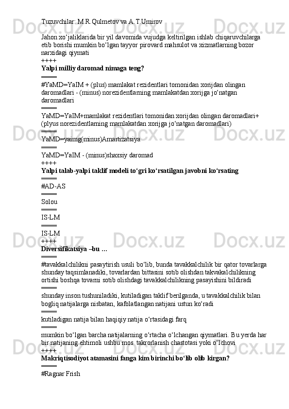 Tuzuvchilar: M.R.Qulmetov va A.T.Umirov  
Jahon xo‘jaliklarida bir yil davomida vujudga keltirilgan ishlab chiqaruvchilarga 
etib borishi mumkin bo‘lgan tayyor pirovard mahsulot va xizmatlarning bozor 
narxidagi qiymati
++++
Yalpi milliy daromad nimaga teng?
====
# YaMD=YaIM + (plus) mamlakat rezidentlari tomonidan xorijdan olingan 
daromadlari - (minus) norezidentlarning mamlakatdan xorijga jo‘natgan 
daromadlari
====
YaMD=YaIM+mamlakat rezidentlari tomonidan xorijdan olingan daromadlari+
(plyus norezidentlarning mamlakatdan xorijga jo‘natgan daromadlari)
====
YaMD=yaimg(minus)Amartizatsiya
====
YaMD=YaIM - (minus)shaxsiy daromad
++++
Yalpi talab-yalpi taklif modeli to‘gri ko‘rsatilgan javobni ko‘rsating
====
# AD-AS
====
Solou
====
IS-LM
====
IS-LM
++++
Diversifikatsiya –bu …
====
# tavakkalchilikni pasaytirish usuli bo‘lib, bunda tavakkalchilik bir qator tovarlarga
shunday taqsimlanadiki, tovarlardan bittasini sotib olishdan takvakalchilikning 
ortishi boshqa tovarni sotib olishdagi tavakkalchilikning pasayishini bildiradi 
====
shunday inson tushuniladiki, kutiladigan taklif berilganda, u tavakkalchilik bilan 
bogliq natijalarga nisbatan, kafolatlangan natijani ustun ko‘radi
====
kutiladigan natija bilan haqiqiy natija o‘rtasidagi farq
====
mumkin bo‘lgan barcha natijalarning o‘rtacha o‘lchangan qiymatlari.  Bu yerda har 
bir natijaning ehtimoli ushbu mos  takrorlanish chastotasi yoki o‘lchovi
++++
Makriqtisodiyot atamasini fanga kim birinchi bo‘lib olib kirgan?
====
# Ragnar Frish 