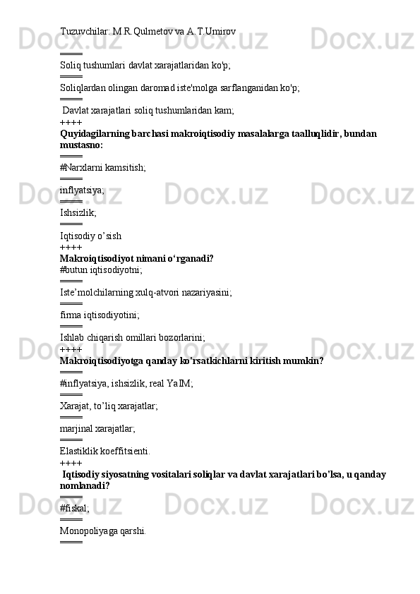 Tuzuvchilar: M.R.Qulmetov va A.T.Umirov  
====
Soliq tushumlari davlat xarajatlaridan ko'p;
====
Soliqlardan olingan daromad iste'molga sarflanganidan ko'p;
====
  Davlat xarajatlari soliq tushumlaridan kam;
++++
Quyidagilarning barchasi makroiqtisodiy masalalarga taalluqlidir, bundan 
mustasno:
====
# Narxlarni kamsitish;
====
inflyatsiya;
====
Ishsizlik;
====
Iqtisodiy o’sish
++++
Makroiqtisodiyot nimani o‘rganadi?
# butun iqtisodiyotni;
====
Iste’molchilarning xulq-atvori nazariyasini;
====
firma iqtisodiyotini;
====
Ishlab chiqarish omillari bozorlarini;
++++
Makroiqtisodiyotga qanday ko'rsatkichlarni kiritish mumkin?
====
# inflyatsiya, ishsizlik, real YaIM;
====
Xarajat, to’liq xarajatlar;
====
marjinal xarajatlar;
====
Elastiklik koeffitsienti.
++++
  Iqtisodiy siyosatning vositalari soliqlar va davlat xarajatlari bo'lsa, u qanday 
nomlanadi?
====
# fiskal;
====
Monopoliyaga qarshi.
==== 