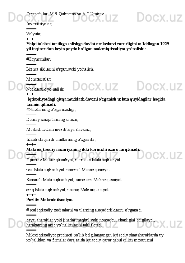Tuzuvchilar: M.R.Qulmetov va A.T.Umirov  
Investitsiyalar;
====
Valyuta;
++++
Yalpi talabni tartibga solishga davlat aralashuvi zarurligini ta’kidlagan 1929 
yil inqirozidan keyin paydo bo‘lgan makroiqtisodiyot yo‘nalishi:
====
# Keynschilar;
====
Biznes sikllarini o'rganuvchi yo'nalish.
====
Monetaristlar;
====
Neoklassik yo’nalish;
++++
  Iqtisodiyotdagi qisqa muddatli davrni o'rganish uchun quyidagilar haqida 
taxmin qilinadi:
# Narxlarning o‘zgarmasligi;
====
Doimiy xarajatlarning ortishi;
====
Moslashuvchan investitsiya stavkasi;
====
Ishlab chiqarish omillarining o'zgarishi;
++++
Makroiqtisodiy nazariyaning ikki korinishi ozaro farqlanadi:
====
#  pozitiv Makroiqtisodiyot, normativ Makroiqtisoiyot.
====
real Makroiqtisodiyot, nominal Makroiqtisoiyot.
====
Samarali Makroiqtisodiyot, samarasiz Makroiqtisoiyot.
====
aniq Makroiqtisodiyot, noaniq Makroiqtisoiyot.
++++
Pozitiv Makroiqtisodiyot
====
#  real iqtisodiy xodisalarni va ularning aloqadorliklarini o’rganadi.
====
qaysi sharoitlar yoki jihatlar maqbul yoki nomaqbul ekanligini belgilaydi, 
harakatning aniq yo’nalishlarini taklif etadi
====
Mikroiqtisodiyot predmeti bo’lib belgilangangan iqtisodiy shartsharoitlarda uy 
xo’jaliklari va firmalar darajasida iqtisodiy qaror qabul qilish mexanizmi  