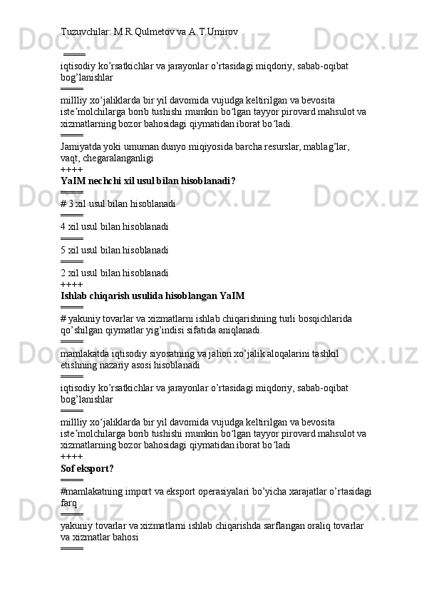 Tuzuvchilar: M.R.Qulmetov va A.T.Umirov  
 ====
iqtisodiy ko’rsatkichlar va jarayonlar o’rtasidagi miqdoriy, sabab-oqibat 
bog’lanishlar 
====
millliy xo jaliklarda bir yil davomida vujudga keltirilgan va bevosita ʻ
iste molchilarga borib tushishi mumkin bo lgan tayyor pirovard mahsulot va 	
ʼ ʻ
xizmatlarning bozor bahosidagi qiymatidan iborat bo ladi.	
ʻ
====
Jamiyatda yoki umuman dunyo miqiyosida barcha resurslar, mablag’lar,  
vaqt, chegaralanganligi
++++
YaIM nechchi xil usul bilan hisoblanadi ?
====
# 3 xil  usul bilan hisoblanadi
====
4 xil  usul bilan hisoblanadi
====
5 xil  usul bilan hisoblanadi
====
2 xil  usul bilan hisoblanadi
++++
Ishlab chiqarish usulida hisoblangan YaIM
====
#  yakuniy tovarlar va xizmatlarni ishlab chiqarishning turli bosqichlarida 
qo’shilgan qiymatlar yig’indisi sifatida aniqlanadi.
====
mamlakatda iqtisodiy siyosatning va jahon xo’jalik aloqalarini tashkil 
etishning nazariy asosi hisoblanadi  
====
iqtisodiy ko’rsatkichlar va jarayonlar o’rtasidagi miqdoriy, sabab-oqibat 
bog’lanishlar 
====
millliy xo jaliklarda bir yil davomida vujudga keltirilgan va bevosita 	
ʻ
iste molchilarga borib tushishi mumkin bo lgan tayyor pirovard mahsulot va 	
ʼ ʻ
xizmatlarning bozor bahosidagi qiymatidan iborat bo ladi	
ʻ
++++
Sof eksport ?
====
# mamlakatning import va eksport operasiyalari bo’yicha xarajatlar o’rtasidagi 
farq
====
yakuniy tovarlar va xizmatlarni ishlab chiqarishda sarflangan oraliq tovarlar 
va xizmatlar bahosi
==== 