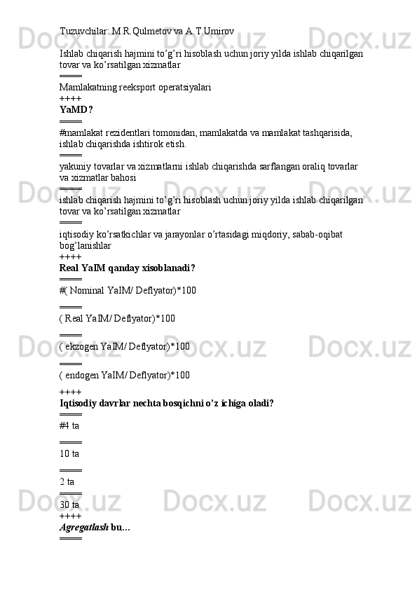 Tuzuvchilar: M.R.Qulmetov va A.T.Umirov  
Ishlab chiqarish hajmini to’g’ri hisoblash uchun joriy yilda ishlab chiqarilgan 
tovar va ko’rsatilgan xizmatlar
====
Mamlakatning reeksport operatsiyalari
++++
YaMD ?
====
# mamlakat rezidentlari tomonidan, mamlakatda va mamlakat tashqarisida, 
ishlab chiqarishda ishtirok etish.
====
yakuniy tovarlar va xizmatlarni ishlab chiqarishda sarflangan oraliq tovarlar 
va xizmatlar bahosi
====
ishlab chiqarish hajmini to’g’ri hisoblash uchun joriy yilda ishlab chiqarilgan 
tovar va ko’rsatilgan xizmatlar
====
iqtisodiy ko’rsatkichlar va jarayonlar o’rtasidagi miqdoriy, sabab-oqibat 
bog’lanishlar 
++++
Real YaIM qanday xisoblanadi ?
====
# (  Nominal YaIM /  Deflyator )*100
====
(  Real YaIM /  Deflyator )*100
====
(  ekzogen YaIM /  Deflyator )*100
====
(  endogen YaIM /  Deflyator )*100
++++
Iqtisodiy davrlar nechta bosqichni o’z ichiga oladi?
====
#4 ta
====
10 ta
====
2 ta
====
30 ta
++++
Agregatlash  bu…
==== 