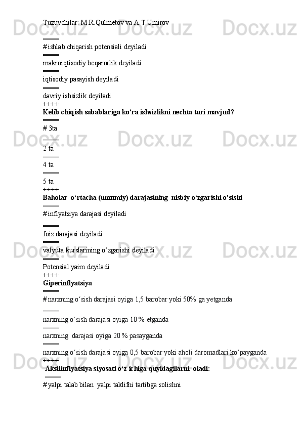 Tuzuvchilar: M.R.Qulmetov va A.T.Umirov  
====
#   ishlab chiqarish potensiali  deyiladi
====
makroiqtisodiy beqarorlik  deyiladi
====
iqtisodiy pasayish  deyiladi 
====
davriy ishsizlik deyiladi
++++
Kelib chiqish sabablariga ko‘ra  ishsizlikni nechta turi mavjud ?
====
# 3ta
====
2 ta
====
4 ta
====
5 ta
++++
Baholar  o‘rtacha (umumiy) darajasining  nisbiy o‘zgarishi  o’sishi
====
#   inflyatsiya darajasi  deyiladi
====
foiz darajasi  deyiladi
====
valyuta kurslarining o‘zgarishi  deyiladi
====
Potensial yaim  deyiladi
++++
Giperinflyatsiya  
====
#   narxning o sish darajasi oyiga 1,5 barobar yoki 50% ga yetgandaʻ  
====
narxning o sish darajasi oyiga 10 % etganda 
ʻ
====
narxning  darajasi oyiga 20 % pasayganda
====
narxning o sish darajasi oyiga 0,5 barobar yoki aholi daromadlari ko’payganda
ʻ    
++++
 Aksilinflyatsiya siyosati o‘z ichiga quyidagilarni  oladi:
  ====
#   yalpi talab  bilan   yalpi taklif ni tartibga solishni 
