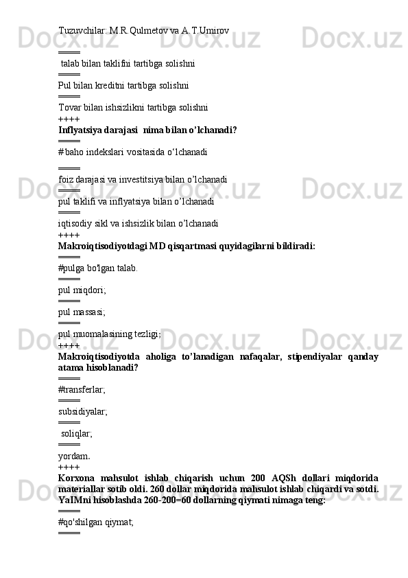 Tuzuvchilar: M.R.Qulmetov va A.T.Umirov  
====
 talab  bilan  taklif ni tartibga solishni  
====
Pul bilan kreditni tartibga solishni
====
Tovar bilan ishsizlikni tartibga solishni
++++
Inflyatsiya darajasi   nima bilan o’lchanadi ?
====
#   baho indekslari vositasida o‘lchanadi
====
foiz darajasi va investitsiya bilan o’lchanadi
====
pul taklifi va inflyatsiya bilan o’lchanadi
====
iqtisodiy sikl va ishsizlik bilan o’lchanadi
++++
Makroiqtisodiyotdagi MD qisqartmasi quyidagilarni bildiradi:
====
#pulga bo'lgan talab.
====
pul miqdori;
====
pul massasi;
====
pul muomalasining tezligi ;
++++
Makroiqtisodiyotda   aholiga   to’lanadigan   nafaqalar,   stipendiyalar   qanday
atama hisoblanadi?
====
#transferlar;
====
subsidiyalar;
====
  soliqlar;
====
yordam .
++++
Korxona   mahsulot   ishlab   chiqarish   uchun   200   AQSh   dollari   miqdorida
materiallar sotib oldi. 260 dollar miqdorida mahsulot ishlab chiqardi va sotdi.
YaIMni hisoblashda 260-200=60 dollarning qiymati nimaga teng:
====
#qo'shilgan qiymat;
==== 