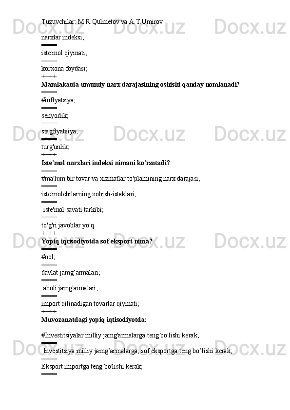 Tuzuvchilar: M.R.Qulmetov va A.T.Umirov  
narxlar indeksi;
====
iste'mol qiymati;
====
korxona foydasi;
++++
Mamlakatda umumiy narx darajasining oshishi qanday nomlanadi?
====
#inflyatsiya;
====
senyorlik;
====
stagflyatsiya;
====
turg'unlik;
++++
Iste'mol narxlari indeksi nimani ko'rsatadi?
====
#ma'lum bir tovar va xizmatlar to'plamining narx darajasi;
====
iste'molchilarning xohish-istaklari;
====
  iste'mol savati tarkibi;
====
to'g'ri javoblar yo'q.
++++
Yopiq iqtisodiyotda sof eksport nima?
====
#nol;
====
davlat jamg‘armalari;
====
  aholi jamg'armalari;
====
import qilinadigan tovarlar qiymati;
++++
Muvozanatdagi yopiq iqtisodiyotda:
====
#Investitsiyalar milliy jamg'armalarga teng bo'lishi kerak;
====
  Investitsiya milliy jamg’armalarga, sof eksportga teng bo’lishi kerak;
====
Eksport importga teng bo'lishi kerak;
==== 