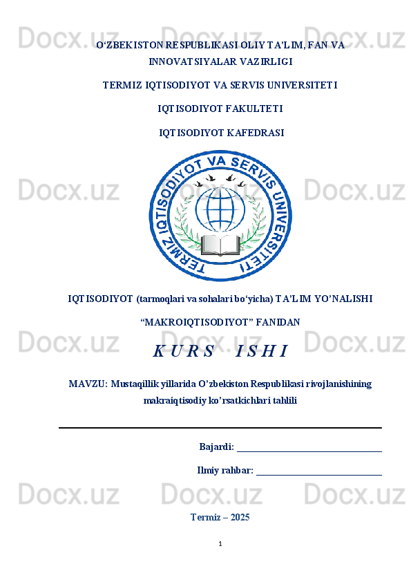 O‘ZBEKISTON RESPUBLIKASI OLIY TA’LIM, FAN VA
INNOVATSIYALAR VAZIRLIGI
TERMIZ   IQTISODIYOT VA SERVIS UNIVERSITETI
IQTISODIYOT FAKULTETI  
 IQTISODIYOT KAFEDRASI 
IQTISODIYOT (tarmoqlari va sohalari bo‘yicha) TA’LIM YO’NALISHI 
“MAKROIQTISODIYOT” FANIDAN 
K U R S     I S H I 
MAVZU:  Mustaqillik yillarida O’zbekiston Respublikasi rivojlanishining
makraiqtisodiy ko’rsatkichlari tahlili                                                                 
   Bajardi: ______________________________
Ilmiy rahbar: __________________________
Termiz – 202 5
1 
