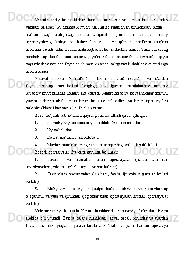 Mikroiqtisodiy   ko‘rsatkichlar   ham   butun   iqtisodiyot   uchun   huddi   shunday
vazifani bajaradi. Bu tizimga kiruvchi turli hil ko‘rsatkichlar, birinchidan, bizga 
ma’lum   vaqt   oralig‘idagi   ishlab   chiqarish   hajmini   hisoblash   va   milliy
iqtisodiyotning   faoliyat   yuritishini   bevosita   ta’sir   qiluvchi   omillarni   aniqlash
imkonini beradi. Ikkinchidan, makroiqtisodii ko‘rsatkichlar tizimi, Yamm ni uning
harakatining   barcha   bosqichlarida,   ya’ni   ishlab   chiqarish,   taqsimlash,   qayta
taqsimlash va natijada foydalanish bosqichlarida ko‘rgazmali shaklda aks ettirishga
imkon beradi.  
Nixoyat   mazkur   ko‘rsatkichlar   tizimi   mavjud   resurslar   va   ulardan
foydalanishning   mos   kelishi   (tengligi)   kuzatilganda,   mamlakatdagi   umumiy
iqtisodiy muvozanatlik holatini aks ettiradi. Makroiqtisodiy ko‘rsatkichlar tizimini
yaxshi   tushunib   olish   uchun   bozor   ho‘jaligi   sub’ektlari   va   bozor   operasiyalari
tarkibini (klassifikasiyasini) bilib olish zarur. 
Bozor xo‘jalik sub’ektlarini quyidagicha tasniflash qabul qilingan. 
1. Nomoliyaviy korxonalar yoki ishlab chiqarish shakllari. 
2. Uy xo‘jaliklari. 
3. Davlat ma’muriy tashkilotlari. 
4. Mazkur mamlakat chegarasidan tashqaridagi xo‘jalik sub’ektlari. 
Bozorli operasiyalar  3ta katta guruhga bo‘linadi: 
1. Tovarlar   va   hizmatlar   bilan   operasiyalar   (ishlab   chisarish,
investisiyalash, iste’mol qilish, import va shu kabilar). 
2. Taqsimlash   operasiyalari   (ish   haqi,   foyda,   ijtimoiy   sugurta   to‘lovlari
va h.k.) 
3. Moliyaviy   operasiyalar   (pulga   taaluqli   aktivlar   va   passivlarning
o‘zgarishi,   valyuta   va   qimmatli   qog‘ozlar   bilan   operasiyalar,   kreditli   operasiyalar
va h.k.)  
Makroiqtisodiy   ko‘rsatkichlarni   hisoblashda   moliyaviy   balanslar   tizimi
alohida   o‘rin   tutadi.   Bunda   balans   shaklidagi   jadval   orqali   resurslar   va   ulardan
foydalanish   ikki   yoqlama   yozish   tartibida   ko‘rsatiladi,   ya’ni   har   bir   operasiya
10 