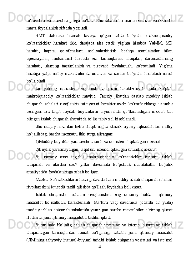 to‘lovchisi va oluvchisiga ega bo‘ladi. Shu sababli bir marta resurslar va ikkinchi
marta foydalanish sifatida yoziladi.  
BMT   statistika   hizmati   tavsiya   qilgan   uslub   bo‘yicha   makroiqtisodiy
ko‘rsatkichlar   harakati   ikki   darajada   aks   etadi:   yig‘ma   hisobda   YaMM,   MD
harakti,   kapital   qo‘yilmalarni   moliyalashtirish,   boshqa   mamlakatlar   bilan
operasiyalar;   mukammal   hisobda   esa   tarmoqlararo   aloqalar,   daromadlarning
harakati,   ularning   taqsimlanish   va   pirovard   foydalanishi   ko‘rsatiladi.   Yig‘ma
hisobga   yalpi   milliy   maxsulotni   daromadlar   va   sarflar   bo‘yicha   hisoblash   misol
bo‘la oladi. 
Jamiyatning   iqtisodiy   rivojlanish   darajasini   harakterlovchi   juda   ko‘plab
makroiqtisodiy   ko‘rsatkichlar   mavjud.   Tarixiy   jihatdan   dastlab   moddiy   ishlab
chiqarish   sohalari   rivojlanish   miqiyosini   harakterlovchi   ko‘rsatkichlarga   ustunlik
berilgan.   Bu   faqat   foydali   buyumlarni   tayorlashda   qo‘llaniladigan   mexnat   tan
olingan ishlab chiqarish sharoitida to‘liq tabiy xol hisoblanadi. 
Shu   nuqtay   nazardan   kelib   chiqib   ingliz   klassik   siyosiy   iqtisodchilari   milliy
ho‘jalikdagi barcha mexnatni ikki turga ajiratgan: 
1)Moddiy boyliklar yaratuvchi unumli va uni istemol qiladigan mexnat.  
2)Boylik yaratmaydigan, faqat uni istemol qiladigan unumlik mexnat. 
Bu   nazariy   asos   tegishli   makroiqtisodiy   ko‘rsatkichlar   tizimini   ishlab
chiqarish   va   ulardan   uzo?   yillar   davomida   ko‘pchilik   mamlakatlar   ho‘jalik
amaliyotida foydalanishga sabab bo‘lgan. 
Mazkur ko‘rsatkichlarni hozirgi davrda ham moddiy ishlab chiqarish sohalari
rivojlanishini iqtisodit taxlil qilishda qo‘llash foydadan holi emas. 
Ishlab   chiqarishni   sohalari   rivojlanishini   eng   umumiy   holda   -   ijtimoiy
maxsulot   ko‘rsatkichi   harakterlaidi.   Ma’lum   vaqt   davomida   (odatda   bir   yilda)
moddiy   ishlab   chiqarish   sohalarida   yaratilgan   barcha   maxsulotlar   o‘zining   qiimat
ifodasida jami ijtimoiy maxsulotni tashkil qiladi. 
Butun   halq   Ho‘jaligi   ishlab   chiqarish   vositalari   va   istemol   buyumlari   ishlab
chiqaradigan   tarmoqlardan   iborat   bo‘lganligi   sababli   jomi   ijtimoiy   maxsulot
(JIM)ning ashyoviy (natural-buyum) tarkibi ishlab chiqarish vositalari va iste’mol
11 