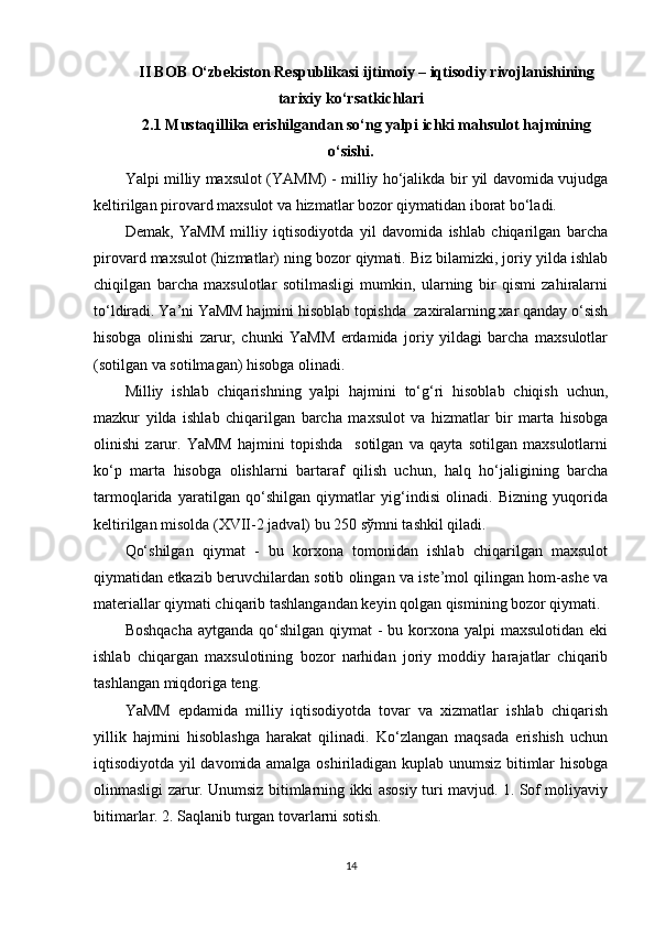 II BOB O‘zbekiston Respublikasi  ijtimoiy – iqtisodiy rivojlanishining
tarixiy ko‘rsatkichlari
2.1 Mustaqillika erishilgandan so‘ng yalpi ichki mahsulot hajmining
o‘sishi.
Yalpi milliy maxsulot (YAMM) - milliy ho‘jalikda bir yil davomida vujudga
keltirilgan pirovard maxsulot va hizmatlar bozor qiymatidan iborat bo‘ladi. 
Demak,   YaMM   milliy   iqtisodiyotda   yil   davomida   ishlab   chiqarilgan   barcha
pirovard maxsulot (hizmatlar) ning bozor qiymati. Biz bilamizki, joriy yilda ishlab
chiqilgan   barcha   maxsulotlar   sotilmasligi   mumkin,   ularning   bir   qismi   zahiralarni
to‘ldiradi. Ya’ni YaMM hajmini hisoblab topishda  zaxiralarning xar qanday o‘sish
hisobga   olinishi   zarur,   chunki   YaMM   erdamida   joriy   yildagi   barcha   maxsulotlar
(sotilgan va sotilmagan) hisobga olinadi. 
Milliy   ishlab   chiqarishning   yalpi   hajmini   to‘g‘ri   hisoblab   chiqish   uchun,
mazkur   yilda   ishlab   chiqarilgan   barcha   maxsulot   va   hizmatlar   bir   marta   hisobga
olinishi   zarur.   YaMM   hajmini   topishda     sotilgan   va   qayta   sotilgan   maxsulotlarni
ko‘p   marta   hisobga   olishlarni   bartaraf   qilish   uchun,   halq   ho‘jaligining   barcha
tarmoqlarida   yaratilgan   qo‘shilgan   qiymatlar   yig‘indisi   olinadi.   Bizning   yuqorida
keltirilgan misolda (XVII-2 jadval) bu 250 s ў mni tashkil qiladi. 
Qo‘shilgan   qiymat   -   bu   korxona   tomonidan   ishlab   chiqarilgan   maxsulot
qiymatidan etkazib beruvchilardan sotib olingan va iste’mol qilingan hom-ashe va
materiallar qiymati chiqarib tashlangandan keyin qolgan qismining bozor qiymati. 
Boshqacha  aytganda  qo‘shilgan  qiymat  - bu korxona yalpi  maxsulotidan eki
ishlab   chiqargan   maxsulotining   bozor   narhidan   joriy   moddiy   harajatlar   chiqarib
tashlangan miqdoriga teng. 
YaMM   epdamida   milliy   iqtisodiyotda   tovar   va   xizmatlar   ishlab   chiqarish
yillik   hajmini   hisoblashga   harakat   qilinadi.   Ko‘zlangan   maqsada   erishish   uchun
iqtisodiyotda yil davomida amalga oshiriladigan kuplab unumsiz bitimlar hisobga
olinmasligi zarur. Unumsiz bitimlarning ikki asosiy turi mavjud. 1. Sof moliyaviy
bitimarlar. 2. Saqlanib turgan tovarlarni sotish. 
14 
