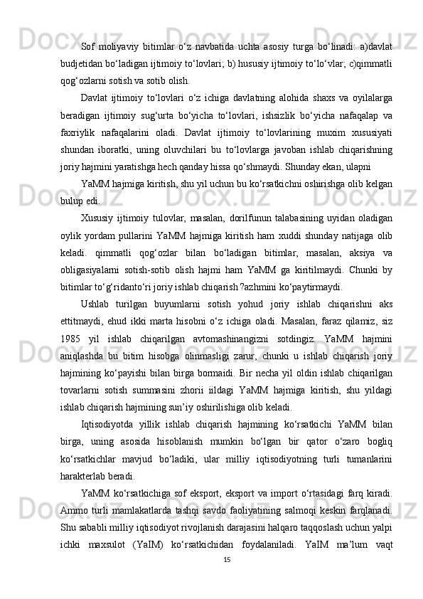 Sof   moliyaviy   bitimlar   o‘z   navbatida   uchta   asosiy   turga   bo‘linadi:   a)davlat
budjetidan bo‘ladigan ijtimoiy to‘lovlari; b) hususiy ijtimoiy to‘lo‘vlar; c)qimmatli
qog‘ozlarni sotish va sotib olish.  
Davlat   ijtimoiy   to‘lovlari   o‘z   ichiga   davlatning   alohida   shaxs   va   oyilalarga
beradigan   ijtimoiy   sug‘urta   bo‘yicha   to‘lovlari,   ishsizlik   bo‘yicha   nafaqalap   va
faxriylik   nafaqalarini   oladi.   Davlat   ijtimoiy   to‘lovlarining   muxim   xususiyati
shundan   iboratki,   uning   oluvchilari   bu   to‘lovlarga   javoban   ishlab   chiqarishning
joriy hajmini yaratishga hech qanday hissa qo‘shmaydi. Shunday ekan, ulapni 
YaMM hajmiga kiritish, shu yil uchun bu ko‘rsatkichni oshirishga olib kelgan
bulup edi. 
Xususiy   ijtimoiy   tulovlar,   masalan,   dorilfunun   talabasining   uyidan   oladigan
oylik   yordam   pullarini   YaMM   hajmiga   kiritish   ham   xuddi   shunday   natijaga   olib
keladi.   qimmatli   qog‘ozlar   bilan   bo‘ladigan   bitimlar,   masalan,   aksiya   va
obligasiyalarni   sotish-sotib   olish   hajmi   ham   YaMM   ga   kiritilmaydi.   Chunki   by
bitimlar to‘g‘ridanto‘ri joriy ishlab chiqarish ?azhmini ko‘paytirmaydi.  
Ushlab   turilgan   buyumlarni   sotish   yohud   joriy   ishlab   chiqarishni   aks
ettitmaydi,   ehud   ikki   marta   hisobni   o‘z   ichiga   oladi.   Masalan,   faraz   qilamiz,   siz
1985   yil   ishlab   chiqarilgan   avtomashinangizni   sotdingiz.   YaMM   hajmini
aniqlashda   bu   bitim   hisobga   olinmasligi   zarur,   chunki   u   ishlab   chiqarish   joriy
hajmining  ko‘payishi   bilan  birga  bormaidi.  Bir   necha   yil   oldin  ishlab   chiqarilgan
tovarlarni   sotish   summasini   zhorii   iildagi   YaMM   hajmiga   kiritish,   shu   yildagi
ishlab chiqarish hajmining sun’iy oshirilishiga olib keladi.  
Iqtisodiyotda   yillik   ishlab   chiqarish   hajmining   ko‘rsatkichi   YaMM   bilan
birga,   uning   asosida   hisoblanish   mumkin   bo‘lgan   bir   qator   o‘zaro   bogliq
ko‘rsatkichlar   mavjud   bo‘ladiki,   ular   milliy   iqtisodiyotning   turli   tumanlarini
harakterlab beradi. 
YaMM   ko‘rsatkichiga   sof   eksport,   eksport   va   import   o‘rtasidagi   farq   kiradi.
Ammo   turli   mamlakatlarda   tashqi   savdo   faoliyatining   salmoqi   keskin   farqlanadi.
Shu sababli milliy iqtisodiyot rivojlanish darajasini halqaro taqqoslash uchun yalpi
ichki   maxsulot   (YaIM)   ko‘rsatkichidan   foydalaniladi.   YaIM   ma’lum   vaqt
15 