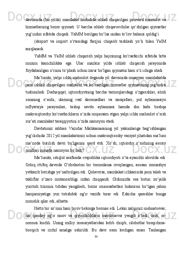 davomida (bir yilda) mamlakat  hududida ishlab chiqarilgan pirovard maxsulot  va
hizmatlarning bozor qiymati. U barcha ishlab chiqaruvchilar qo‘shilgan qiymatlar
yig‘indisi sifatida chiqadi. YaMM berilgan bo‘lsa undan to‘lov balansi qoldig‘i 
(eksport   va   import   o‘rtasidagi   farq)ni   chiqarib   tashlash   yo‘li   bilan   YaIM
aniqlanadi. 
YaMM   va   YaIM   ishlab   chiqarish   yalpi   hajmining   ko‘rsatkichi   sifatida   bitta
muxim   kamchilikka   ega.   Ular   mazkur   yilda   ishlab   chiqarish   jarayonida
foydalanilgan o‘rnini to‘plash uchun zarur bo‘lgan qiymatni ham o‘z ichiga oladi. 
Ma’lumki, yalpi ichki mahsulot deganda yil davomida muayyan mamlakatda
jami   ishlab   chiqarilgan   mahsulot   va   ko‘rsatilgan   xizmatlar   qiymatining   yig‘indisi
tushuniladi.   Darhaqiqat,   iqtisodiyotning   barcha   tarmoqlaridagi   o‘zgarishlar,   aholi
sonining   o‘sishi,   ularning   real   daromadlari   va   xarajatlari,   pul   aylanmasiyu
inflyatsiya   jarayonlari,   tashqi   savdo   aylanmasi   hamda   shu   kabi   boshqa
makroiqtisodiy ko‘rsatkichlarni o‘zida mujassam etgan yalpi ichki mahsulot o‘sish
sur’ati mamlakat taraqqiyotini o‘zida namoyon etadi.  
Davlatimiz   rahbari   Vazirlar   Mahkamasining   yil   yakunlariga   bag‘ishlangan
yig‘ilishida 2012 yil mamlakatimiz uchun makroiqtisodiy vaziyat jihatidan ma‘lum
ma‘noda   burilish   davri   bo‘lganini   qayd   etdi.   Xo‘sh,   iqtisodiy   o‘sishning   asosiy
omillari nimada namoyon bo‘ladi?  
Ma‘lumki, istiqlol arafasida respublika iqtisodiyoti o‘ta ayanchli ahvolda edi.
Sobiq   ittifoq   davrida   O‘zbekiston   bir   tomonlama   rivojlangan,   asosan   xomashyo
yetkazib berishga yo‘naltirilgan edi. Qolaversa, mamlakat ichkarisida jami talab va
takliflar   o‘zaro   mutanosibligi   izdan   chiqqandi.   Oldimizda   esa   butun   xo‘jalik
yuritish   tizimini   tubdan   yangilash,   bozor   munosabatlari   hukmron   bo‘lgan   jahon
hamjamiyatiga   yuz   tutishdek   og‘ir   vazifa   turar   edi.   Eskicha   qarashlar   bunga
monelik qilar edi, albatta.  
Hatto bir so‘mni ham birov bekorga bermas edi. Lekin xalqimiz mehnatsevar,
har   qanday   og‘ir   sinov   va   qiyinchiliklarni   mardonavor   yengib   o‘tadi,   tanti,   or-
nomusi   kuchli.   Uning   milliy   xususiyatlaridan   kelib   chiqib,   islohotlar   bosqichma-
bosqich   va   izchil   amalga   oshirildi.   Bu   davr   oson   kechgan   emas.   Tanlangan
16 