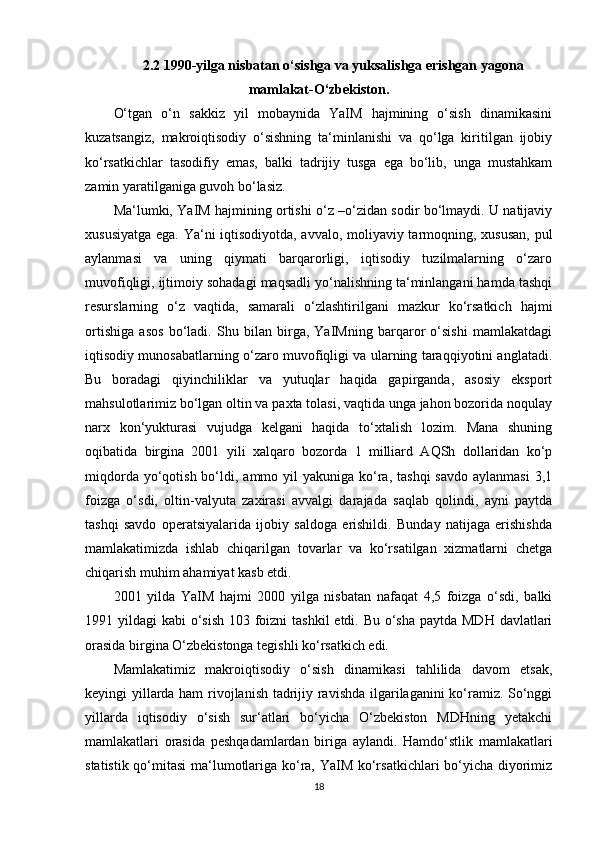 2.2 1990-yilga nisbatan o‘sishga va yuksalishga erishgan yagona
mamlakat-O‘zbekiston.
O‘tgan   o‘n   sakkiz   yil   mobaynida   YaIM   hajmining   o‘sish   dinamikasini
kuzatsangiz,   makroiqtisodiy   o‘sishning   ta‘minlanishi   va   qo‘lga   kiritilgan   ijobiy
ko‘rsatkichlar   tasodifiy   emas,   balki   tadrijiy   tusga   ega   bo‘lib,   unga   mustahkam
zamin yaratilganiga guvoh bo‘lasiz.  
Ma‘lumki, YaIM hajmining ortishi o‘z –o‘zidan sodir bo‘lmaydi. U natijaviy
xususiyatga ega. Ya‘ni iqtisodiyotda, avvalo, moliyaviy tarmoqning, xususan,  pul
aylanmasi   va   uning   qiymati   barqarorligi,   iqtisodiy   tuzilmalarning   o‘zaro
muvofiqligi, ijtimoiy sohadagi maqsadli yo‘nalishning ta‘minlangani hamda tashqi
resurslarning   o‘z   vaqtida,   samarali   o‘zlashtirilgani   mazkur   ko‘rsatkich   hajmi
ortishiga   asos   bo‘ladi.   Shu   bilan   birga,   YaIMning   barqaror   o‘sishi   mamlakatdagi
iqtisodiy munosabatlarning o‘zaro muvofiqligi va ularning taraqqiyotini anglatadi.
Bu   boradagi   qiyinchiliklar   va   yutuqlar   haqida   gapirganda,   asosiy   eksport
mahsulotlarimiz bo‘lgan oltin va paxta tolasi, vaqtida unga jahon bozorida noqulay
narx   kon‘yukturasi   vujudga   kelgani   haqida   to‘xtalish   lozim.   Mana   shuning
oqibatida   birgina   2001   yili   xalqaro   bozorda   1   milliard   AQSh   dollaridan   ko‘p
miqdorda  yo‘qotish  bo‘ldi, ammo  yil  yakuniga  ko‘ra,  tashqi   savdo  aylanmasi  3,1
foizga   o‘sdi,   oltin-valyuta   zaxirasi   avvalgi   darajada   saqlab   qolindi,   ayni   paytda
tashqi   savdo   operatsiyalarida   ijobiy   saldoga   erishildi.   Bunday   natijaga   erishishda
mamlakatimizda   ishlab   chiqarilgan   tovarlar   va   ko‘rsatilgan   xizmatlarni   chetga
chiqarish muhim ahamiyat kasb etdi.  
2001   yilda   YaIM   hajmi   2000   yilga   nisbatan   nafaqat   4,5   foizga   o‘sdi,   balki
1991 yildagi  kabi o‘sish 103 foizni  tashkil  etdi. Bu o‘sha paytda MDH davlatlari
orasida birgina O‘zbekistonga tegishli ko‘rsatkich edi.  
Mamlakatimiz   makroiqtisodiy   o‘sish   dinamikasi   tahlilida   davom   etsak,
keyingi yillarda ham  rivojlanish tadrijiy ravishda ilgarilaganini ko‘ramiz. So‘nggi
yillarda   iqtisodiy   o‘sish   sur‘atlari   bo‘yicha   O‘zbekiston   MDHning   yetakchi
mamlakatlari   orasida   peshqadamlardan   biriga   aylandi.   Hamdo‘stlik   mamlakatlari
statistik qo‘mitasi  ma‘lumotlariga ko‘ra, YaIM ko‘rsatkichlari bo‘yicha diyorimiz
18 