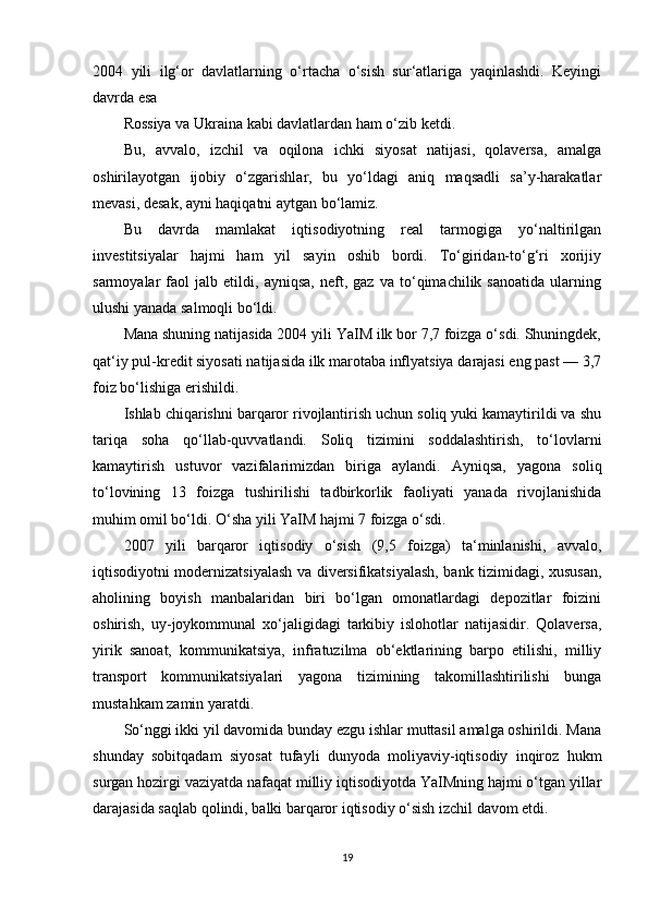 2004   yili   ilg‘or   davlatlarning   o‘rtacha   o‘sish   sur‘atlariga   yaqinlashdi.   Keyingi
davrda esa 
Rossiya va Ukraina kabi davlatlardan ham o‘zib ketdi.  
Bu,   avvalo,   izchil   va   oqilona   ichki   siyosat   natijasi,   qolaversa,   amalga
oshirilayotgan   ijobiy   o‘zgarishlar,   bu   yo‘ldagi   aniq   maqsadli   sa’y-harakatlar
mevasi, desak, ayni haqiqatni aytgan bo‘lamiz.  
Bu   davrda   mamlakat   iqtisodiyotning   real   tarmogiga   yo‘naltirilgan
investitsiyalar   hajmi   ham   yil   sayin   oshib   bordi.   To‘giridan-to‘g‘ri   xorijiy
sarmoyalar   faol   jalb   etildi,   ayniqsa,   neft,   gaz   va   to‘qimachilik   sanoatida   ularning
ulushi yanada salmoqli bo‘ldi.  
Mana shuning natijasida 2004 yili YaIM ilk bor 7,7 foizga o‘sdi. Shuningdek,
qat‘iy pul-kredit siyosati natijasida ilk marotaba inflyatsiya darajasi eng past — 3,7
foiz bo‘lishiga erishildi.  
Ishlab chiqarishni barqaror rivojlantirish uchun soliq yuki kamaytirildi va shu
tariqa   soha   qo‘llab-quvvatlandi.   Soliq   tizimini   soddalashtirish,   to‘lovlarni
kamaytirish   ustuvor   vazifalarimizdan   biriga   aylandi.   Ayniqsa,   yagona   soliq
to‘lovining   13   foizga   tushirilishi   tadbirkorlik   faoliyati   yanada   rivojlanishida
muhim omil bo‘ldi. O‘sha yili YaIM hajmi 7 foizga o‘sdi.  
2007   yili   barqaror   iqtisodiy   o‘sish   (9,5   foizga)   ta‘minlanishi,   avvalo,
iqtisodiyotni modernizatsiyalash va diversifikatsiyalash, bank tizimidagi, xususan,
aholining   boyish   manbalaridan   biri   bo‘lgan   omonatlardagi   depozitlar   foizini
oshirish,   uy-joykommunal   xo‘jaligidagi   tarkibiy   islohotlar   natijasidir.   Qolaversa,
yirik   sanoat,   kommunikatsiya,   infratuzilma   ob‘ektlarining   barpo   etilishi,   milliy
transport   kommunikatsiyalari   yagona   tizimining   takomillashtirilishi   bunga
mustahkam zamin yaratdi.  
So‘nggi ikki yil davomida bunday ezgu ishlar muttasil amalga oshirildi. Mana
shunday   sobitqadam   siyosat   tufayli   dunyoda   moliyaviy-iqtisodiy   inqiroz   hukm
surgan hozirgi vaziyatda nafaqat milliy iqtisodiyotda YaIMning hajmi o‘tgan yillar
darajasida saqlab qolindi, balki barqaror iqtisodiy o‘sish izchil davom etdi.  
19 