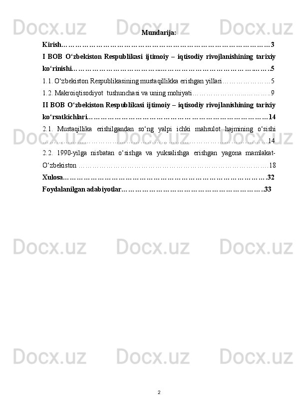 Mundarija:
Kirish ………………………………………………………………………………3
I   BOB   O‘zbekiston   Respublikasi   ijtimoiy   –   iqtisodiy   rivojlanishining   tarixiy
ko‘rinishi………………………………... ………………………………….……..5
1.1.   O‘zbekiston Respublikasining mustaqillikka erishgan yillari…………………5
1.2. Makroiqtisodiyot  tushunchasi va uning mohiyati…………………...………..9
II BOB   O‘zbekiston Respublikasi   ijtimoiy – iqtisodiy rivojlanishining tarixiy
ko‘rsatkichlari……………………………………… ……………………………14
2.1.   Mustaqillika   erishilgandan   so‘ng   yalpi   ichki   mahsulot   hajmining   o‘sishi
…………………………………………………………………………….………14
2.2.   1990-yilga   nisbatan   o‘sishga   va   yuksalishga   erishgan   yagona   mamlakat-
O‘zbekiston ……………………………………………………………………….18
Xulosa…………………………………………………………………………….32
Foydalanilgan adabiyotlar……………………………………………………..33
2 