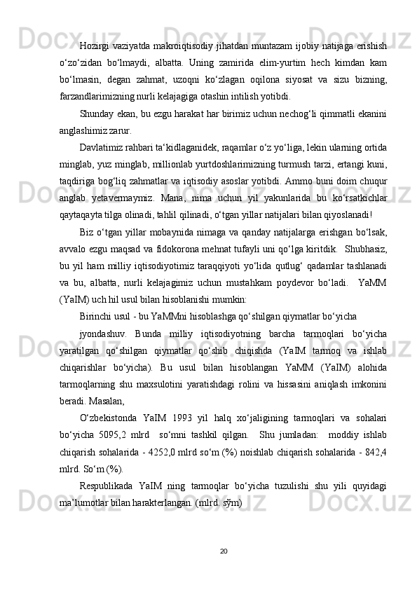 Hozirgi  vaziyatda makroiqtisodiy jihatdan muntazam  ijobiy natijaga erishish
o‘zo‘zidan   bo‘lmaydi,   albatta.   Uning   zamirida   elim-yurtim   hech   kimdan   kam
bo‘lmasin,   degan   zahmat,   uzoqni   ko‘zlagan   oqilona   siyosat   va   sizu   bizning,
farzandlarimizning nurli kelajagiga otashin intilish yotibdi.  
Shunday ekan, bu ezgu harakat har birimiz uchun nechog‘li qimmatli ekanini
anglashimiz zarur.  
Davlatimiz rahbari ta‘kidlaganidek, raqamlar o‘z yo‘liga, lekin ularning ortida
minglab, yuz minglab, millionlab yurtdoshlarimizning turmush tarzi, ertangi kuni,
taqdiriga bog‘liq zahmatlar va iqtisodiy asoslar yotibdi. Ammo buni doim chuqur
anglab   yetavermaymiz.   Mana,   nima   uchun   yil   yakunlarida   bu   ko‘rsatkichlar
qaytaqayta tilga olinadi, tahlil qilinadi, o‘tgan yillar natijalari bilan qiyoslanadi!  
Biz   o‘tgan   yillar   mobaynida   nimaga   va   qanday   natijalarga   erishgan   bo‘lsak,
avvalo ezgu maqsad va fidokorona mehnat tufayli uni qo‘lga kiritdik.     Shubhasiz,
bu   yil   ham   milliy   iqtisodiyotimiz   taraqqiyoti   yo‘lida   qutlug‘   qadamlar   tashlanadi
va   bu,   albatta,   nurli   kelajagimiz   uchun   mustahkam   poydevor   bo‘ladi.     YaMM
(YaIM) uch hil usul bilan hisoblanishi mumkin: 
Birinchi usul - bu YaMMni hisoblashga qo‘shilgan qiymatlar bo‘yicha 
jyondashuv.   Bunda   milliy   iqtisodiyotning   barcha   tarmoqlari   bo‘yicha
yaratilgan   qo‘shilgan   qiymatlar   qo‘shib   chiqishda   (YaIM   tarmoq   va   ishlab
chiqarishlar   bo‘yicha).   Bu   usul   bilan   hisoblangan   YaMM   (YaIM)   alohida
tarmoqlarning   shu   maxsulotini   yaratishdagi   rolini   va   hissasini   aniqlash   imkonini
beradi. Masalan, 
O‘zbekistonda   YaIM   1993   yil   halq   xo‘jaligining   tarmoqlari   va   sohalari
bo‘yicha   5095,2   mlrd     so‘mni   tashkil   qilgan.     Shu   jumladan:     moddiy   ishlab
chiqarish sohalarida - 4252,0 mlrd so‘m (%) noishlab chiqarish sohalarida - 842,4
mlrd. So‘m (%). 
Respublikada   YaIM   ning   tarmoqlar   bo‘yicha   tuzulishi   shu   yili   quyidagi
ma’lumotlar bilan harakterlangan. (mlrd. s ў m) 
20 