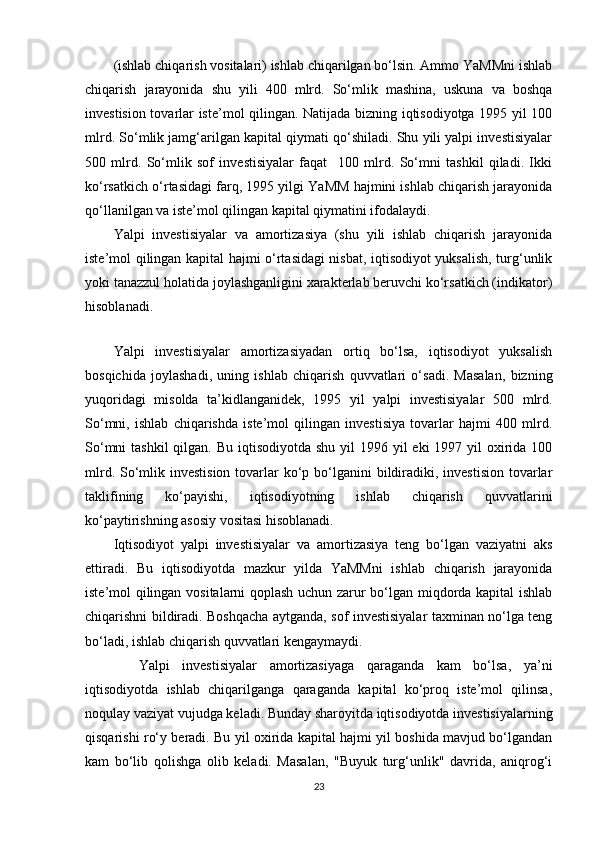 (ishlab chiqarish vositalari) ishlab chiqarilgan bo‘lsin. Ammo YaMMni ishlab
chiqarish   jarayonida   shu   yili   400   mlrd.   So‘mlik   mashina,   uskuna   va   boshqa
investision tovarlar iste’mol qilingan. Natijada bizning iqtisodiyotga 1995 yil 100
mlrd. So‘mlik jamg‘arilgan kapital qiymati qo‘shiladi. Shu yili yalpi investisiyalar
500   mlrd.   So‘mlik   sof   investisiyalar   faqat     100   mlrd.   So‘mni   tashkil   qiladi.   Ikki
ko‘rsatkich o‘rtasidagi farq, 1995 yilgi YaMM hajmini ishlab chiqarish jarayonida
qo‘llanilgan va iste’mol qilingan kapital qiymatini ifodalaydi. 
Yalpi   investisiyalar   va   amortizasiya   (shu   yili   ishlab   chiqarish   jarayonida
iste’mol qilingan kapital hajmi o‘rtasidagi nisbat, iqtisodiyot yuksalish, turg‘unlik
yoki tanazzul holatida joylashganligini xarakterlab beruvchi ko‘rsatkich (indikator)
hisoblanadi. 
 
Yalpi   investisiyalar   amortizasiyadan   ortiq   bo‘lsa,   iqtisodiyot   yuksalish
bosqichida   joylashadi,   uning   ishlab   chiqarish   quvvatlari   o‘sadi.   Masalan,   bizning
yuqoridagi   misolda   ta’kidlanganidek,   1995   yil   yalpi   investisiyalar   500   mlrd.
So‘mni,   ishlab   chiqarishda   iste’mol   qilingan   investisiya   tovarlar   hajmi   400   mlrd.
So‘mni  tashkil  qilgan. Bu  iqtisodiyotda shu  yil  1996 yil  eki  1997 yil  oxirida 100
mlrd. So‘mlik investision  tovarlar  ko‘p bo‘lganini  bildiradiki, investision  tovarlar
taklifining   ko‘payishi,   iqtisodiyotning   ishlab   chiqarish   quvvatlarini
ko‘paytirishning asosiy vositasi hisoblanadi. 
Iqtisodiyot   yalpi   investisiyalar   va   amortizasiya   teng   bo‘lgan   vaziyatni   aks
ettiradi.   Bu   iqtisodiyotda   mazkur   yilda   YaMMni   ishlab   chiqarish   jarayonida
iste’mol qilingan vositalarni qoplash uchun zarur bo‘lgan miqdorda kapital ishlab
chiqarishni bildiradi. Boshqacha aytganda, sof investisiyalar taxminan no‘lga teng
bo‘ladi, ishlab chiqarish quvvatlari kengaymaydi. 
    Yalpi   investisiyalar   amortizasiyaga   qaraganda   kam   bo‘lsa,   ya’ni
iqtisodiyotda   ishlab   chiqarilganga   qaraganda   kapital   ko‘proq   iste’mol   qilinsa,
noqulay vaziyat vujudga keladi. Bunday sharoyitda iqtisodiyotda investisiyalarning
qisqarishi ro‘y beradi. Bu yil oxirida kapital hajmi yil boshida mavjud bo‘lgandan
kam   bo‘lib   qolishga   olib   keladi.   Masalan,   "Buyuk   turg‘unlik"   davrida,   aniqrog‘i
23 