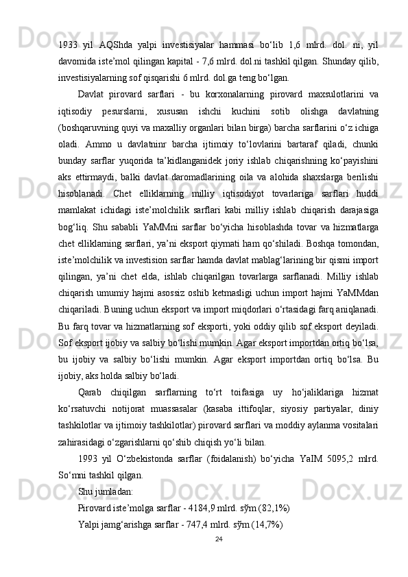 1933   yil   AQShda   yalpi   investisiyalar   hammasi   bo‘lib   1,6   mlrd.   dol.   ni,   yil
davomida iste’mol qilingan kapital - 7,6 mlrd. dol.ni tashkil qilgan. Shunday qilib,
investisiyalarning sof qisqarishi 6 mlrd. dol.ga teng bo‘lgan. 
Davlat   pirovard   sarflari   -   bu   korxonalarning   pirovard   maxsulotlarini   va
iqtisodiy   pesurslarni,   xususan   ishchi   kuchini   sotib   olishga   davlatning
(boshqaruvning quyi va maxalliy organlari bilan birga) barcha sarflarini o‘z ichiga
oladi.   Ammo   u   davlatninr   barcha   ijtimoiy   to‘lovlarini   bartaraf   qiladi,   chunki
bunday   sarflar   yuqorida   ta’kidlanganidek   joriy   ishlab   chiqarishning   ko‘payishini
aks   ettirmaydi,   balki   davlat   daromadlarining   oila   va   alohida   shaxslarga   berilishi
hisoblanadi.   Chet   elliklarning   milliy   iqtisodiyot   tovarlariga   sarflari   huddi
mamlakat   ichidagi   iste’molchilik   sarflari   kabi   milliy   ishlab   chiqarish   darajasiga
bog‘liq.   Shu   sababli   YaMMni   sarflar   bo‘yicha   hisoblashda   tovar   va   hizmatlarga
chet elliklarning sarflari, ya’ni eksport qiymati ham qo‘shiladi. Boshqa tomondan,
iste’molchilik va investision sarflar hamda davlat mablag‘larining bir qismi import
qilingan,   ya’ni   chet   elda,   ishlab   chiqarilgan   tovarlarga   sarflanadi.   Milliy   ishlab
chiqarish  umumiy  hajmi  asossiz  oshib  ketmasligi  uchun  import   hajmi  YaMMdan
chiqariladi. Buning uchun eksport va import miqdorlari o‘rtasidagi farq aniqlanadi.
Bu farq tovar va hizmatlarning sof eksporti, yoki oddiy qilib sof eksport deyiladi.
Sof eksport ijobiy va salbiy bo‘lishi mumkin. Agar eksport importdan ortiq bo‘lsa,
bu   ijobiy   va   salbiy   bo‘lishi   mumkin.   Agar   eksport   importdan   ortiq   bo‘lsa.   Bu
ijobiy, aks holda salbiy bo‘ladi. 
Qarab   chiqilgan   sarflarning   to‘rt   toifasiga   uy   ho‘jaliklariga   hizmat
ko‘rsatuvchi   notijorat   muassasalar   (kasaba   ittifoqlar,   siyosiy   partiyalar,   diniy
tashkilotlar va ijtimoiy tashkilotlar) pirovard sarflari va moddiy aylanma vositalari
zahirasidagi o‘zgarishlarni qo‘shib chiqish yo‘li bilan. 
1993   yil   O‘zbekistonda   sarflar   (foidalanish)   bo‘yicha   YaIM   5095,2   mlrd.
So‘mni tashkil qilgan.  
Shu jumladan:  
Pirovard iste’molga sarflar - 4184,9 mlrd. s ў m (82,1%) 
Yalpi jamg‘arishga sarflar - 747,4 mlrd. s ў m (14,7%) 
24 