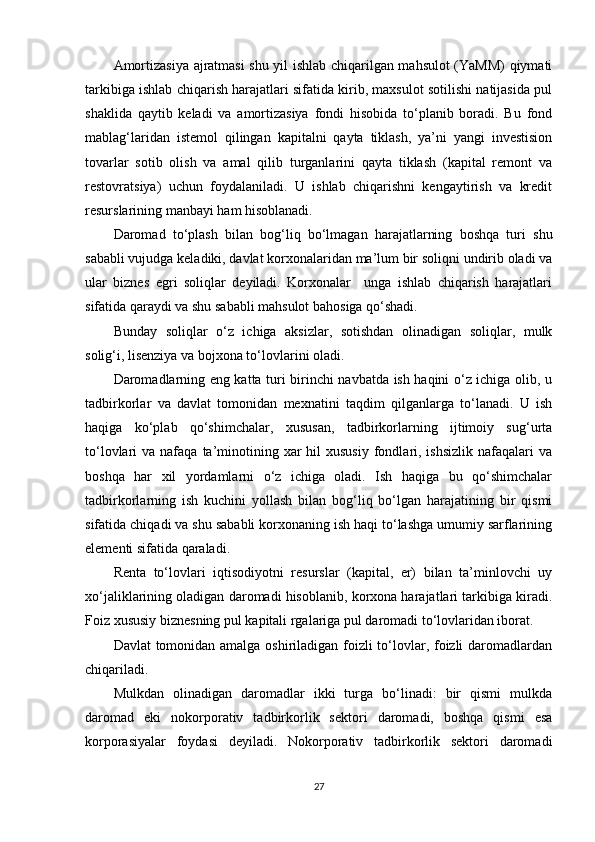 Amortizasiya ajratmasi shu yil ishlab chiqarilgan mahsulot (YaMM) qiymati
tarkibiga ishlab chiqarish harajatlari sifatida kirib, maxsulot sotilishi natijasida pul
shaklida   qaytib   keladi   va   amortizasiya   fondi   hisobida   to‘planib   boradi.   Bu   fond
mablag‘laridan   istemol   qilingan   kapitalni   qayta   tiklash,   ya’ni   yangi   investision
tovarlar   sotib   olish   va   amal   qilib   turganlarini   qayta   tiklash   (kapital   remont   va
restovratsiya)   uchun   foydalaniladi.   U   ishlab   chiqarishni   kengaytirish   va   kredit
resurslarining manbayi ham hisoblanadi.  
Daromad   to‘plash   bilan   bog‘liq   bo‘lmagan   harajatlarning   boshqa   turi   shu
sababli vujudga keladiki, davlat korxonalaridan ma’lum bir soliqni undirib oladi va
ular   biznes   egri   soliqlar   deyiladi.   Korxonalar     unga   ishlab   chiqarish   harajatlari
sifatida qaraydi va shu sababli mahsulot bahosiga qo‘shadi.  
Bunday   soliqlar   o‘z   ichiga   aksizlar,   sotishdan   olinadigan   soliqlar,   mulk
solig‘i, lisenziya va bojxona to‘lovlarini oladi.  
Daromadlarning eng katta turi birinchi navbatda ish haqini o‘z ichiga olib, u
tadbirkorlar   va   davlat   tomonidan   mexnatini   taqdim   qilganlarga   to‘lanadi.   U   ish
haqiga   ko‘plab   qo‘shimchalar,   xususan,   tadbirkorlarning   ijtimoiy   sug‘urta
to‘lovlari  va  nafaqa  ta’minotining xar   hil   xususiy  fondlari,  ishsizlik  nafaqalari  va
boshqa   har   xil   yordamlarni   o‘z   ichiga   oladi.   Ish   haqiga   bu   qo‘shimchalar
tadbirkorlarning   ish   kuchini   yollash   bilan   bog‘liq   bo‘lgan   harajatining   bir   qismi
sifatida chiqadi va shu sababli korxonaning ish haqi to‘lashga umumiy sarflarining
elementi sifatida qaraladi.  
Renta   to‘lovlari   iqtisodiyotni   resurslar   (kapital,   er)   bilan   ta’minlovchi   uy
xo‘jaliklarining oladigan daromadi hisoblanib, korxona harajatlari tarkibiga kiradi.
Foiz xususiy biznesning pul kapitali rgalariga pul daromadi to‘lovlaridan iborat. 
Davlat  tomonidan amalga oshiriladigan foizli to‘lovlar, foizli  daromadlardan
chiqariladi.  
Mulkdan   olinadigan   daromadlar   ikki   turga   bo‘linadi:   bir   qismi   mulkda
daromad   eki   nokorporativ   tadbirkorlik   sektori   daromadi,   boshqa   qismi   esa
korporasiyalar   foydasi   deyiladi.   Nokorporativ   tadbirkorlik   sektori   daromadi
27 