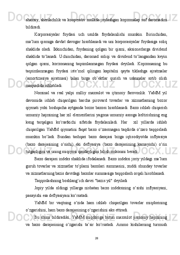 shaxsiy, sherikchilik va kooperativ mulkda joylashgan kopxonalap sof daromadini
bildiradi.  
Korporasiyalar   foydasi   uch   usulda   foydalanilishi   mumkin.   Birinchidan,
ma’lum qismiga davlat davogar hisoblanadi va uni korporasiyalar foydasiga soliq
shaklida   oladi.   Ikkinchidan,   foydaning   qolgan   bir   qismi,   aksionerlarga   dividend
shaklida   to‘lanadi.   Uchinchidan,   daromad   soliqi   va   dividend   to‘langandan   keyin
qolgan   qismi,   korxonaning   taqsimlanmagan   foydasi   deyiladi.   Kopxonaning   bu
taqsimlanmagan   foydasi   iste’mol   qilingan   kapitalni   qayta   tiklashga   ajratmalar
(amortizasiya   ajratmasi)   bilan   birga   ob’ektlar   qurish   va   uskunalar   sotib   olish
maqsadida ishlatiladi.  
Nominal   va   real   yalpi   milliy   maxsulot   va   ijtimoiy   farovonlik.   YaMM   yil
davomida   ishlab   chiqarilgan   barcha   pirovard   tovarlar   va   xizmatlarning   bozor
qiymati yoki boshqacha aytganda bozor baxosi hisoblanadi. Baxo ishlab chiqarish
umumiy hajmining har xil elementlarini yagona umumiy asosga keltirishning eng
keng   tarqalgan   ko‘rsatkichi   sifatida   foydalaniladi.   Har     xil   yillarda   ishlab
chiqarilgan   YaMM   qiymatini   faqat   baxo   o‘zrarmagan   taqdirda   o‘zaro   taqqoslash
mumkin   bo‘ladi.   Bundan   tashqari   baxo   darajasi   bizga   iqtisodiyotda   inflyasiya
(baxo   darajasining   o‘sishi)   eki   deflyasiya   (baxo   darajasining   kamayishi)   o‘rin
tutganligini va uning miqiyosi qandayligini bilish imkonini beradi.  
Baxo darajasi indeks shaklida ifodalanadi. Baxo indeksi joriy yildagi ma’lum
guruh   tovarlar   va   xizmatlar   to‘plami   baxolari   summasini,   xuddi   shunday   tovarlar
va xizmatlarning bazis davrdagi baxolar summasiga taqqoslash orqali hisoblanadi. 
Taqqoslashning boshlang‘ich davri "bazis yil" deyiladi  
Jopiy   yilda   oldingi   yillarga   nisbatan   baxo   indeksining   o‘sishi   inflyasiyani,
pasayishi esa deflyasiyani ko‘rsatadi.  
YaMM   bir   vaqtning   o‘zida   ham   ishlab   chiqarilgan   tovarlar   miqdorining
o‘zgarishini, ham baxo darajasining o‘zgarishini aks ettiradi.  
Bu   shuni   bildiradiki,   YaMM   miqdoriga   butun   maxsulot   jismoniy   hajmining
va   baxo   darajasining   o‘zgarishi   ta’sir   ko‘rsatadi.   Ammo   kishilarning   turmush
28 