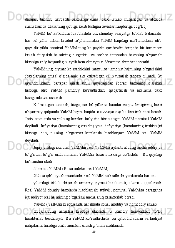 darajasi   birinchi   navbatda   baxolarga   emas,   balki   ishlab   chiqarilgan   va   aloxida
shahs hamda oilalarning qo‘liga kelib tushgan tovarlar miqdoriga bog‘liq.  
YaMM   ko‘rsatkichini   hisoblashda   biz   shunday   vaziyatga   to‘xtab   kelamizki,
har     xil   yillar   uchun   hisobot   to‘plamlaridan   YaMM   haqidagi   ma’lumotlarni   olib,
qaysidir   yilda   nominal   YaMM   ning   ko‘payishi   qandaydir   darajada   bir   tomondan
ishlab   chiqarish   hajmining   o‘zgarishi   va   boshqa   tomondan   baxoning   o‘zgarishi
hisobiga ro‘y berganligini aytib bera olmaymiz. Muammo shundan iboratki, 
YaMMning   qiymat   ko‘rsatkichini   maxsulot   jismoniy   hajmining   o‘zgarishini
(baxolarning   emas)   o‘zida   aniq   aks   ettiradigan   qilib   tuzatish   taqozo   qilinadi.   Bu
qiyinchiliklarni   bartapar   qilish   usuli   quyidagidan   iborat:   baxoning   o‘sishini
hisobga   olib   YaMM   jismoniy   ko‘rsatkichini   qisqartirish   va   aksincha   baxo
tushganda uni oshirish.  
Ko‘rsatilgan   tuzatish,   bizga,   xar   hil   yillarda   baxolar   va   pul   birligining   kursi
o‘zgarmay qolganda YaMM hajmi haqida tasavvurga ega bo‘lish imkonini beradi.
Joriy baxolarda va pulning kurslari bo‘yicha hisoblangan YaMM nominal YaMM
deyiladi. Inflyasiya  (baxolarning oshishi) yoki  deflyasiya (baxolarning tushishi)ni
hisobga   olib,   pulning   o‘zgarmas   kurslarida   hisoblangan   YaMM   real   YaMM
deyiladi. 
Jopiy yildagi nominal YaMMni real YaMMra aylantirishning ancha oddiy va
to‘g‘ridan  to‘g‘ri  usuli  nominal  YaMMni  baxo indeksiga bo‘lishdir      Bu quydagi
ko‘rinishni oladi:  
Nominal YaMM / Baxo indeksi  real YaMM, 
Xulosa qilib aytish mumkinki, real YaMM ko‘rsatkichi yordamida har  xil 
yillardagi   ishlab   chiqarish   umumiy   qiymati   hisoblanib,   o‘zaro   taqqoslanadi.
Real   YaMM   doimiy   baxolarda  hisoblanishi   tufayli,   nominal   YaMMga   qaraganda
iqtisodiyot real hajmining o‘zgarishi ancha aniq xarakterlab beradi. 
YaMM (YaIM)ni hisoblashda har ikkala soha, moddiy va nomoddiy ishlab 
chiqarishning   natijalari   hisobga   olinsada,   u   ijtimoiy   faravonlikni   to‘liq
harakterlab berolmaydi. Bu YaMM ko‘rsatkichida   bir qator holatlarni va faoliyat
natijalarini hisobga olish mumkin emasligi bilan izohlanadi.  
29 