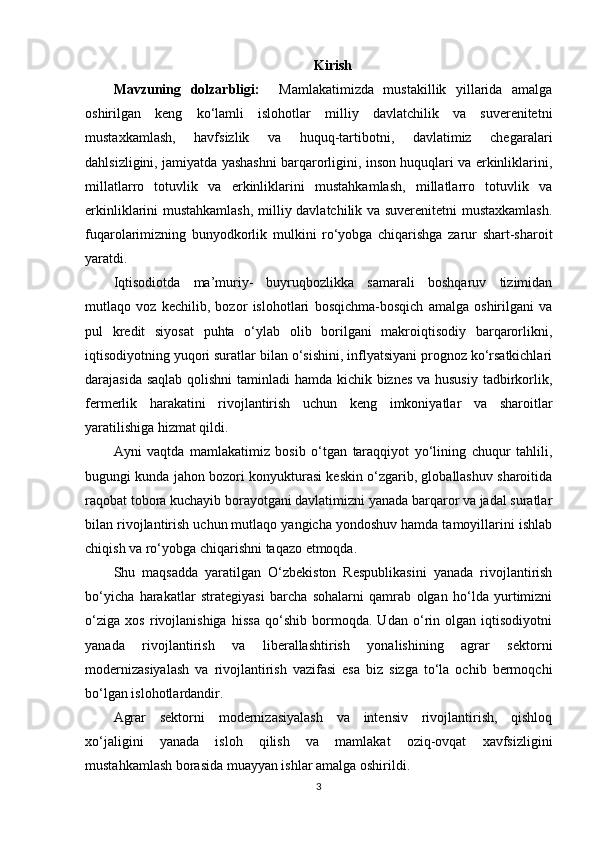 Kirish
Mavzuning   dolzarbligi:     Mamlakatimizda   mustakillik   yillarida   amalga
oshirilgan   keng   ko‘lamli   islohotlar   milliy   davlatchilik   va   suverenitetni
mustaxkamlash,   havfsizlik   va   huquq-tartibotni,   davlatimiz   chegaralari
dahlsizligini, jamiyatda yashashni barqarorligini, inson huquqlari va erkinliklarini,
millatlarro   totuvlik   va   erkinliklarini   mustahkamlash,   millatlarro   totuvlik   va
erkinliklarini mustahkamlash, milliy davlatchilik va suverenitetni mustaxkamlash.
fuqarolarimizning   bunyodkorlik   mulkini   ro‘yobga   chiqarishga   zarur   shart-sharoit
yaratdi. 
Iqtisodiotda   ma’muriy-   buyruqbozlikka   samarali   boshqaruv   tizimidan
mutlaqo   voz   kechilib,   bozor   islohotlari   bosqichma-bosqich   amalga   oshirilgani   va
pul   kredit   siyosat   puhta   o‘ylab   olib   borilgani   makroiqtisodiy   barqarorlikni,
iqtisodiyotning yuqori suratlar bilan o‘sishini, inflyatsiyani prognoz ko‘rsatkichlari
darajasida saqlab  qolishni  taminladi  hamda kichik biznes  va hususiy  tadbirkorlik,
fermerlik   harakatini   rivojlantirish   uchun   keng   imkoniyatlar   va   sharoitlar
yaratilishiga hizmat qildi. 
Ayni   vaqtda   mamlakatimiz   bosib   o‘tgan   taraqqiyot   yo‘lining   chuqur   tahlili,
bugungi kunda jahon bozori konyukturasi keskin o‘zgarib, globallashuv sharoitida
raqobat tobora kuchayib borayotgani davlatimizni yanada barqaror va jadal suratlar
bilan rivojlantirish uchun mutlaqo yangicha yondoshuv hamda tamoyillarini ishlab
chiqish va ro‘yobga chiqarishni taqazo etmoqda. 
Shu   maqsadda   yaratilgan   O‘zbekiston   Respublikasini   yanada   rivojlantirish
bo‘yicha   harakatlar   strategiyasi   barcha   sohalarni   qamrab   olgan   ho‘lda   yurtimizni
o‘ziga   xos   rivojlanishiga   hissa   qo‘shib   bormoqda.   Udan   o‘rin   olgan   iqtisodiyotni
yanada   rivojlantirish   va   liberallashtirish   yonalishining   agrar   sektorni
modernizasiyalash   va   rivojlantirish   vazifasi   esa   biz   sizga   to‘la   ochib   bermoqchi
bo‘lgan islohotlardandir. 
Agrar   sektorni   modernizasiyalash   va   intensiv   rivojlantirish,   qishloq
xo‘jaligini   yanada   isloh   qilish   va   mamlakat   oziq-ovqat   xavfsizligini
mustahkamlash borasida muayyan ishlar amalga oshirildi.
3 