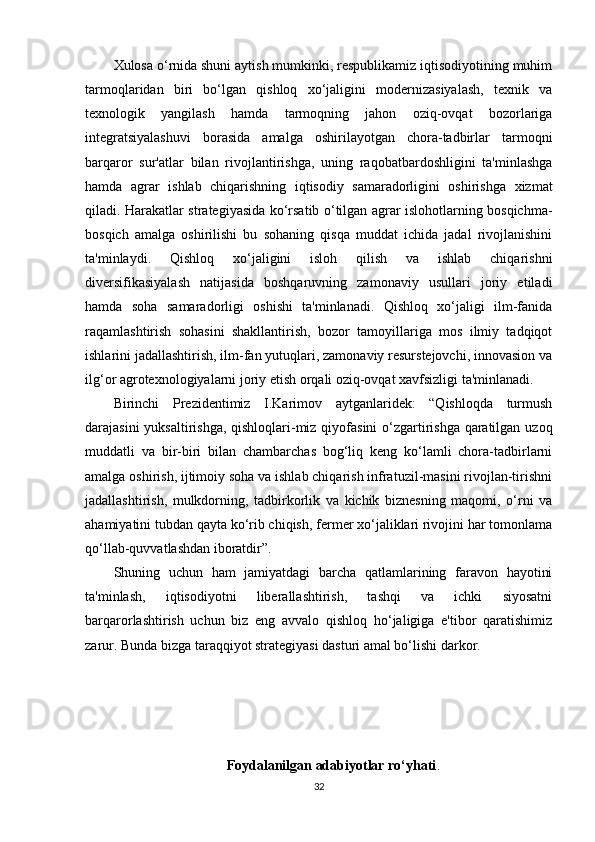 Xulosa o‘rnida shuni aytish mumkinki, respublikamiz iqtisodiyotining muhim
tarmoqlaridan   biri   bo‘lgan   qishloq   xo‘jaligini   modernizasiyalash,   texnik   va
texnologik   yangilash   hamda   tarmoqning   jahon   oziq-ovqat   bozorlariga
integratsiyalashuvi   borasida   amalga   oshirilayotgan   chora-tadbirlar   tarmoqni
barqaror   sur'atlar   bilan   rivojlantirishga,   uning   raqobatbardoshligini   ta'minlashga
hamda   agrar   ishlab   chiqarishning   iqtisodiy   samaradorligini   oshirishga   xizmat
qiladi. Harakatlar strategiyasida ko‘rsatib o‘tilgan agrar islohotlarning bosqichma-
bosqich   amalga   oshirilishi   bu   sohaning   qisqa   muddat   ichida   jadal   rivojlanishini
ta'minlaydi.   Qishloq   xo‘jaligini   isloh   qilish   va   ishlab   chiqarishni
diversifikasiyalash   natijasida   boshqaruvning   zamonaviy   usullari   joriy   etiladi
hamda   soha   samaradorligi   oshishi   ta'minlanadi.   Qishloq   xo‘jaligi   ilm-fanida
raqamlashtirish   sohasini   shakllantirish,   bozor   tamoyillariga   mos   ilmiy   tadqiqot
ishlarini jadallashtirish, ilm-fan yutuqlari, zamonaviy resurstejovchi, innovasion va
ilg‘or agrotexnologiyalarni joriy etish orqali oziq-ovqat xavfsizligi ta'minlanadi. 
Birinchi   Prezidentimiz   I.Karimov   aytganlaridek:   “Qishloqda   turmush
darajasini  yuksaltirishga, qishloqlari-miz qiyofasini  o‘zgartirishga qaratilgan uzoq
muddatli   va   bir-biri   bilan   chambarchas   bog‘liq   keng   ko‘lamli   chora-tadbirlarni
amalga oshirish, ijtimoiy soha va ishlab chiqarish infratuzil-masini rivojlan-tirishni
jadallashtirish,   mulkdorning,   tadbirkorlik   va   kichik   biznesning   maqomi,   o‘rni   va
ahamiyatini tubdan qayta ko‘rib chiqish, fermer xo‘jaliklari rivojini har tomonlama
qo‘llab-quvvatlashdan iboratdir”. 
Shuning   uchun   ham   jamiyatdagi   barcha   qatlamlarining   faravon   hayotini
ta'minlash,   iqtisodiyotni   liberallashtirish,   tashqi   va   ichki   siyosatni
barqarorlashtirish   uchun   biz   eng   avvalo   qishloq   ho‘jaligiga   e'tibor   qaratishimiz
zarur. Bunda bizga taraqqiyot strategiyasi dasturi amal bo‘lishi darkor.
Foydalanilgan adabiyotlar ro‘yhati .
32 