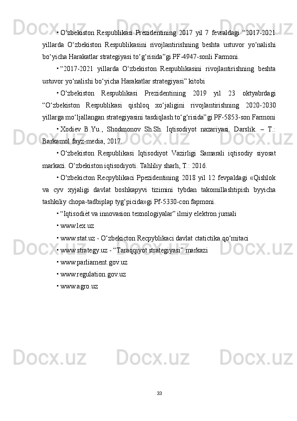 • O‘zbekiston   Respublikasi   Prezidentining   2017   yil   7   fevraldagi   “2017-2021
yillarda   O‘zbekiston   Respublikasini   rivojlantirishning   beshta   ustuvor   yo‘nalishi
bo‘yicha Harakatlar strategiyasi to‘g‘risida”gi PF-4947-sonli Farmoni. 
• “2017-2021   yillarda   O‘zbekiston   Respublikasini   rivojlantirishning   beshta
ustuvor yo‘nalishi bo‘yicha Harakatlar strategiyasi” kitobi 
• O‘zbekiston   Respublikasi   Prezidentining   2019   yil   23   oktyabrdagi
“O‘zbekiston   Respublikasi   qishloq   xo‘jaligini   rivojlantirishning   2020-2030
yillarga mo‘ljallangan strategiyasini tasdiqlash to‘g‘risida”gi PF-5853-son Farmoni
• Xodiev   B.Yu.,   Shodmonov   Sh.Sh.   Iqtisodiyot   nazariyasi.   Darslik.   –   T.:
Barkamol fayz-media, 2017. 
• O‘zbekiston   Respublikasi   Iqtisodiyot   Vazirligi   Samarali   iqtisodiy   siyosat
markazi. O‘zbekiston iqtisodiyoti. Tahliliy sharh, T.: 2016. 
• O‘zbekicton   Recpyblikaci   Ppezidentining   2018   yil   12   fevpaldagi   «Qishlok
va   cyv   xyjaligi   davlat   boshkapyvi   tizimini   tybdan   takomillashtipish   byyicha
tashkiliy chopa-tadbiplap tyg‘picida»gi Pf-5330-con fapmoni. 
• “IqtisodiѐYt va innovasion texnologiyalar” ilmiy elektron jurnali 
• www.lex.uz 
• www.stat.uz - O‘zbekicton Recpyblikaci davlat ctatictika qo‘mitaci 
• www.strategy.uz - “Taraqqiyot strategiyasi” markazi 
• www.parliament.gov.uz 
• www.regulation.gov.uz 
• www.agro.uz
33 