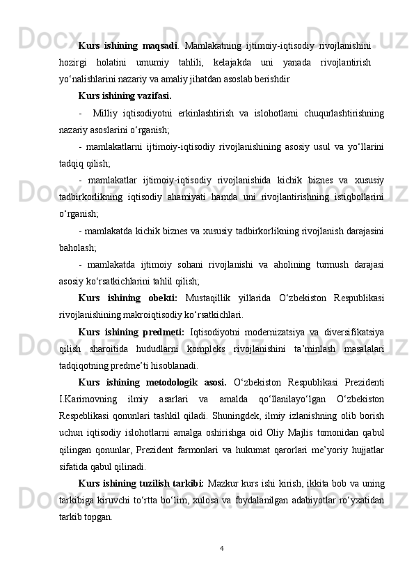 Kurs   ishining   maqsadi .   Mamlakatning   ijtimoiy-iqtisodiy   rivojlanishini
hozirgi   holatini   umumiy   tahlili,   kelajakda   uni   yanada   rivojlantirish
yo‘nalishlarini nazariy va amaliy jihatdan asoslab berishdir
Kurs ishining vazifasi.
-     Milliy   iqtisodiyotni   erkinlashtirish   va   islohotlarni   chuqurlashtirishning
nazariy asoslarini o‘rganish; 
-   mamlakatlarni   ijtimoiy-iqtisodiy   rivojlanishining   asosiy   usul   va   yo‘llarini
tadqiq qilish; 
-   mamlakatlar   ijtimoiy-iqtisodiy   rivojlanishida   kichik   biznes   va   xususiy
tadbirkorlikning   iqtisodiy   ahamiyati   hamda   uni   rivojlantirishning   istiqbollarini
o‘rganish; 
- mamlakatda kichik biznes va xususiy tadbirkorlikning rivojlanish darajasini
baholash; 
-   mamlakatda   ijtimoiy   sohani   rivojlanishi   va   aholining   turmush   darajasi
asosiy ko‘rsatkichlarini tahlil qilish;
Kurs   ishining   obekti:   Mustaqillik   yillarida   O‘zbekiston   Respublikasi
rivojlanishining makroiqtisodiy ko‘rsatkichlari.
Kurs   ishining   predmeti:   Iqtisodiyotni   modernizatsiya   va   diversifikatsiya
qilish   sharoitida   hududlarni   kompleks   rivojlanishini   ta’minlash   masalalari
tadqiqotning predme’ti hisoblanadi.
Kurs   ishining   metodologik   asosi.   O‘zbekiston   Respublikasi   Prezidenti
I.Karimovning   ilmiy   asarlari   va   amalda   qo‘llanilayo‘lgan   O‘zbekiston
Respeblikasi   qonunlari   tashkil   qiladi.   Shuningdek,   ilmiy   izlanishning   olib   borish
uchun   iqtisodiy   islohotlarni   amalga   oshirishga   oid   Oliy   Majlis   tomonidan   qabul
qilingan   qonunlar,   Prezident   farmonlari   va   hukumat   qarorlari   me’yoriy   hujjatlar
sifatida qabul qilinadi.
Kurs ishining tuzilish tarkibi:   Mazkur kurs ishi kirish, ikkita bob va uning
tarkibiga   kiruvchi   to‘rtta   bo‘lim,   xulosa   va   foydalanilgan   adabiyotlar   ro‘yxatidan
tarkib topgan.
4 