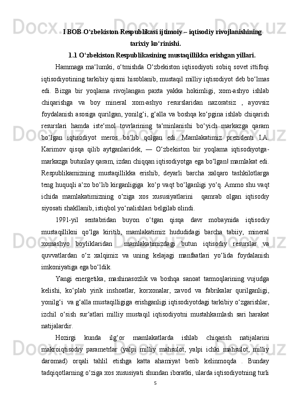 I BOB  O‘zbekiston Respublikasi  ijtimoiy – iqtisodiy rivojlanishining
tarixiy ko‘rinishi.  
1.1 O‘zbekiston Respublikasining mustaqillikka erishgan yillari.
Hammaga   ma‘lumki,   o‘tmishda   O‘zbekiston   iqtisodiyoti   sobiq   sovet   ittifoqi
iqtisodiyotining tarkibiy qismi hisoblanib, mustaqil milliy iqtisodiyot deb bo‘lmas
edi.   Bizga   bir   yoqlama   rivojlangan   paxta   yakka   hokimligi,   xom-ashyo   ishlab
chiqarishga   va   boy   mineral   xom-ashyo   resurslaridan   nazoratsiz   ,   ayovsiz
foydalanish  asosiga qurilgan, yonilg‘i, g‘alla va boshqa ko‘pgina ishlab chiqarish
resurslari   hamda   iste‘mol   tovrlarining   ta‘minlanishi   bo‘yich   markazga   qaram
bo‘lgan   iqtisodiyot   meros   bo‘lib   qolgan   edi.   Mamlakatimiz   prezidenti   I.A.
Karimov   qisqa   qilib   aytganlaridek,   ―   O‘zbekiston   bir   yoqlama   iqtisodiyotga-
markazga butunlay qaram, izdan chiqqan iqtisodiyotga ega bo‘lgan  mamlakat edi.‖
Respublikamizning   mustaqillikka   erishib,   deyarli   barcha   xalqaro   tashkilotlarga
teng huquqli a‘zo bo‘lib kirganligiga   ko‘p vaqt bo‘lganligi yo‘q. Ammo shu vaqt
ichida   mamlakatimizning   o‘ziga   xos   xususiyatlarini     qamrab   olgan   iqtisodiy
siyosati shakllanib, istiqbol yo‘nalishlari belgilab olindi. 
1991-yil   sentabridan   buyon   o‘tgan   qisqa   davr   mobaynida   iqtisodiy
mustaqillikni   qo‘lga   kiritib,   mamlakatimiz   hududidagi   barcha   tabiiy,   mineral
xomashyo   boyliklaridan     mamlakatimizdagi   butun   iqtisodiy   resurslar   va
quvvatlardan   o‘z   xalqimiz   va   uning   kelajagi   manfaatlari   yo‘lida   foydalanish
imkoniyatiga ega bo‘ldik. 
Yangi   energetika,   mashinasozlik   va   boshqa   sanoat   tarmoqlarining   vujudga
kelishi,   ko‘plab   yirik   inshoatlar,   korxonalar,   zavod   va   fabrikalar   qurilganligi,
yonilg‘i  va g‘alla mustaqilligiga erishganligi iqtisodiyotdagi tarkibiy o‘zgarishlar,
izchil   o‘sish   sur‘atlari   milliy   mustaqil   iqtisodiyotni   mustahkamlash   sari   harakat
natijalardir. 
Hozirgi   kunda   ilg‘or   mamlakatlarda   ishlab   chiqarish   natijalarini
makroiqtisodiy   parametrlar   (yalpi   milliy   mahsulot,   yalpi   ichki   mahsulot,   milliy
daromad)   orqali   tahlil   etishga   katta   ahamiyat   berib   kelinmoqda   .   Bunday
tadqiqotlarning o‘ziga xos xususiyati shundan iboratki, ularda iqtisodiyotning turli
5 