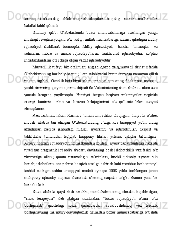 tarmoqlari   o‘rtasidagi   ishlab   chiqarish   aloqalari     haqidagi     statistic   ma‘lumotlar
batafsil tahlil qilinadi. 
Shunday   qilib,   O‘zbekistonda   bozor   munosabatlariga   asoslangan   yangi,
mustaqil rivojlanayotgan, o‘z   xalqi, millati manfaatlariga xizmat qiladigan milliy
iqtisodiyot   shakllanib   bormoqda.   Milliy   iqtisodiyot,     barcha     tarmoqlar     va
sohalarni,   mikro   va   makro   iqtisodiyotlarni,   funktsional   iqtisodiyotni,   ko‘plab
infratuzilmalarni o‘z ichiga olgan yaxlit iqtisodiyotdir.
Mustaqillik tufayli biz o‘zlimizni angladik,ozod xalq,mustaqil  davlat  sifatida
O‘zbekistonning bor bo‘y-bastini,ulkan salohiyatini butun dunyoga namoyon qilish
imkoni tug‘ildi. Ozodlik bois bizni jahon tanidi,xalqimizning fidokorona mehnati,
yoshlarimizning g‘ayorati,azmu shijoati ila Vatanimizning shon-shuhrati olam uzra
yanada   kengroq   yoyilmoqda.   Hurriyat   bergan   beqiyos   imkoniyatlar   negizida
ertangi   kunimiz–   erkin   va   farovon   kelajagimizni   o‘z   qo‘limiz   bilan   bunyod
etmoqdamiz.
Prezidentimiz   Islom   Karimov   tomonidan   ishlab   chiqilgan,   dunyoda   o‘zbek
modeli   sifatida   tan   olingan   O‘zbekistonning   o‘ziga   xos   taraqqiyot   yo‘li,   uning
afzalliklari   haqida   jahondagi   nufuzli   siyosatchi   va   iqtisodchilar,   ekspert   va
tahlilchilar   tomonidan   ko‘plab   haqqoniy   fikrlar,   yuksak   baholar   bildirilgan.  
Asosiy negizini iqtisodiyotning mafkuradan xoliligi, siyosatdan ustunligini nazarda
tutadigan pragmatik  iqtisodiy  siyosat;  davlatning bosh islohotchilik vazifasini  o‘z
zimmasiga   olishi;   qonun   ustuvorligini   ta’minlash;   kuchli   ijtimoiy   siyosat   olib
borish; islohotlarni bosqichma-bosqich amalga oshirish kabi mashhur besh tamoyil
tashkil   etadigan   ushbu   taraqqiyot   modeli   ayniqsa   2008   yilda   boshlangan   jahon
moliyaviy-iqtisodiy   inqirozi   sharoitida   o‘zining   naqadar   to‘g‘ri   ekanini   yana   bir
bor isbotladi.
Shuni   alohida   qayd   etish   kerakki,   mamlakatimizning   chetdan   tiqishtirilgan,
“shok   terapeyasi”   deb   atalgan   usullardan,   “bozor   iqtisodiyoti   o‘zini   o‘zi
boshqaradi”   qabilidagi   soxta   qarashlardan   avvalboshdanoq   voz   kechib,
boshqaruvning   ma’muriy-buyruqbozlik   tizimidan   bozor   munosabatlariga   o‘tishda
6 