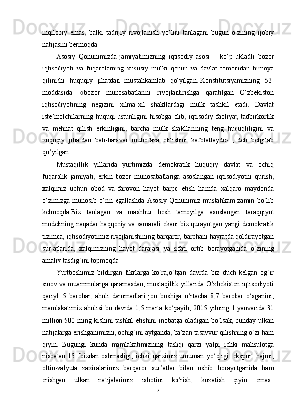 inqilobiy   emas,   balki   tadrijiy   rivojlanish   yo‘lini   tanlagani   bugun   o‘zining   ijobiy
natijasini bermoqda.  
Asosiy   Qonunimizda   jamiyatimizning   iqtisodiy   asosi   –   ko‘p   ukladli   bozor
iqtisodiyoti   va   fuqarolarning   xususiy   mulki   qonun   va   davlat   tomonidan   himoya
qilinishi   huquqiy   jihatdan   mustahkamlab   qo‘yilgan.   Konstitutsiyamizning   53-
moddasida:   «bozor   munosabatlarini   rivojlantirishga   qaratilgan   O‘zbekiston
iqtisodiyotining   negizini   xilma-xil   shakllardagi   mulk   tashkil   etadi.   Davlat
iste’molchilarning   huquqi   ustunligini   hisobga   olib,   iqtisodiy   faoliyat,   tadbirkorlik
va   mehnat   qilish   erkinligini,   barcha   mulk   shakllarining   teng   huquqliligini   va
xuquqiy   jihatdan   bab-baravar   muhofaza   etilishini   kafolatlaydi»   ,   deb   belgilab
qo‘yilgan.
Mustaqillik   yillarida   yurtimizda   demokratik   huquqiy   davlat   va   ochiq
fuqarolik   jamiyati,   erkin   bozor   munosabatlariga   asoslangan   iqtisodiyotni   qurish,
xalqimiz   uchun   obod   va   farovon   hayot   barpo   etish   hamda   xalqaro   maydonda
o‘zimizga   munosib   o‘rin   egallashda   Asosiy   Qonunimiz   mustahkam   zamin   bo‘lib
kelmoqda.Biz   tanlagan   va   mashhur   besh   tamoyilga   asoslangan   taraqqiyot
modelining naqadar haqqoniy va samarali ekani biz qurayotgan yangi demokratik
tizimda, iqtisodiyotimiz rivojlanishining barqaror, barchani hayratda qoldirayotgan
sur’atlarida,   xalqimizning   hayot   darajasi   va   sifati   ortib   borayotganida   o‘zining
amaliy tasdig‘ini topmoqda.
Yurtboshimiz   bildirgan   fikrlarga   ko‘ra,o‘tgan   davrda   biz   duch   kelgan   og‘ir
sinov va muammolarga qaramasdan, mustaqillik yillarida O‘zbekiston iqtisodiyoti
qariyb   5   barobar,   aholi   daromadlari   jon   boshiga   o‘rtacha   8,7   barobar   o‘sganini,
mamlakatimiz aholisi bu davrda 1,5 marta ko‘payib, 2015 yilning 1 yanvarida 31
million 500 ming kishini tashkil  etishini inobatga oladigan bo‘lsak, bunday ulkan
natijalarga erishganimizni, ochig‘ini aytganda, ba’zan tasavvur qilishning o‘zi ham
qiyin.   Bugungi   kunda   mamlakatimizning   tashqi   qarzi   yalpi   ichki   mahsulotga
nisbatan   15   foizdan   oshmasligi,   ichki   qarzimiz   umuman   yo‘qligi,   eksport   hajmi,
oltin-valyuta   zaxiralarimiz   barqaror   sur’atlar   bilan   oshib   borayotganida   ham
erishgan   ulkan   natijalarimiz   isbotini   ko‘rish,   kuzatish   qiyin   emas.  
7 