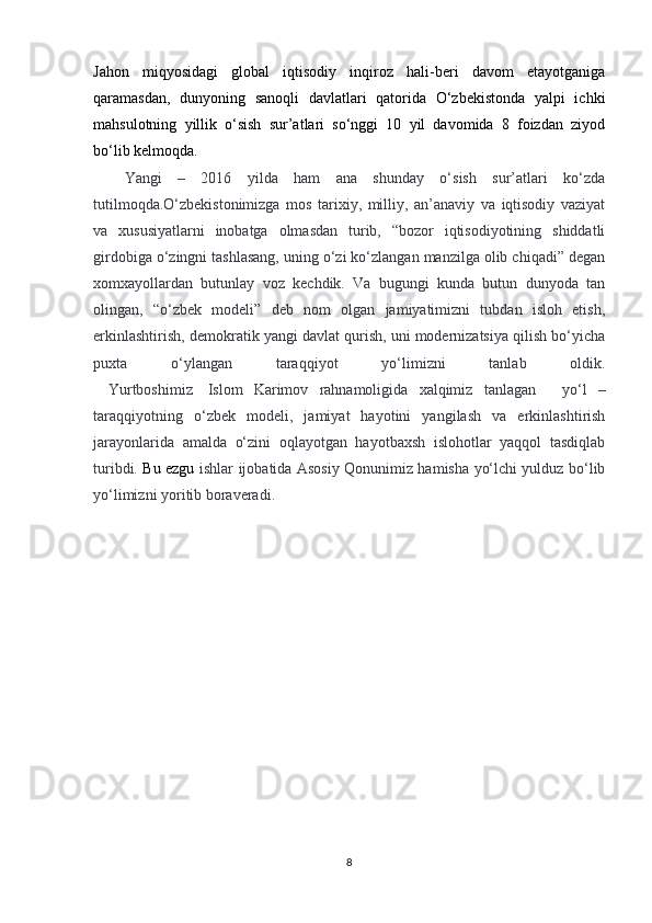 Jahon   miqyosidagi   global   iqtisodiy   inqiroz   hali-beri   davom   etayotganiga
qaramasdan,   dunyoning   sanoqli   davlatlari   qatorida   O‘zbekistonda   yalpi   ichki
mahsulotning   yillik   o‘sish   sur’atlari   so‘nggi   10   yil   davomida   8   foizdan   ziyod
bo‘lib kelmoqda. 
Yangi   –   2016   yilda   ham   ana   shunday   o‘sish   sur’atlari   ko‘zda
tutilmoqda.O‘zbekistonimizga   mos   tarixiy,   milliy,   an’anaviy   va   iqtisodiy   vaziyat
va   xususiyatlarni   inobatga   olmasdan   turib,   “bozor   iqtisodiyotining   shiddatli
girdobiga o‘zingni tashlasang, uning o‘zi ko‘zlangan manzilga olib chiqadi” degan
xomxayollardan   butunlay   voz   kechdik.   Va   bugungi   kunda   butun   dunyoda   tan
olingan,   “o‘zbek   modeli”   deb   nom   olgan   jamiyatimizni   tubdan   isloh   etish,
erkinlashtirish, demokratik yangi davlat qurish, uni modernizatsiya qilish bo‘yicha
puxta   o‘ylangan   taraqqiyot   yo‘limizni   tanlab   oldik.
    Yurtboshimiz     Islom   Karimov   rahnamoligida   xalqimiz   tanlagan       yo‘l   –
taraqqiyotning   o‘zbek   modeli,   jamiyat   hayotini   yangilash   va   erkinlashtirish
jarayonlarida   amalda   o‘zini   oqlayotgan   hayotbaxsh   islohotlar   yaqqol   tasdiqlab
turibdi.   Bu ezgu   ishlar ijobatida Asosiy Qonunimiz hamisha yo‘lchi yulduz bo‘lib
yo‘limizni yoritib boraveradi.
         
8 