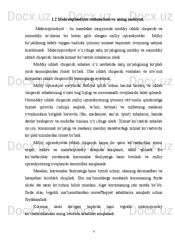 1.2 Makroiqtisodiyot tushunchasi va uning mohiyati.
  Makroiqtisodiyot   -   bu   mamlakat   miqiyosida   moddiy   ishlab   chiqarish   va
nomoddiy   so‘zlarini   bir   butun   qilib   olingan   milliy   iqtisodiyotdir.     Milliy
ho‘jalikning   tarkib   topgan   tuzilishi   ijtimoiy   mexnat   taqsimoti   rivojining   natijasi
hisoblanadi.   Makroiqtisodiyot o‘z ichiga xalq xo‘jaligining moddiy va nomoddiy
ishlab chiqarish, hamda hizmat ko‘rsatish sohalarini oladi. 
Moddiy   ishlab   chiqarish   sohalari   o‘z   navbatida   xalq   xo‘jaligining   ko‘plab
yirik   tarmoqlaridan   iborat   bo‘ladi.   Ular   ishlab   chiqarish   vositalari   va   iste’mol
buyumlari ishlab chiqaruvchi tarmoqlarga ajratiladi. 
Milliy   iqtisodiyot   meyorida   faoliyat   qilish   uchun   barcha   tarmoq   va   ishlab
chiqarish sohalarining o‘zaro bog‘liqligi va muvozanatli rivojlanishi talab qilinadi.
Nomoddiy   ishlab   chiqarish   milliy   iqtisodiyotning   ijtimoiy   iste’molni   qondirishga
hizmat   qiluvchi   (soliqni   saqlash,   ta’lim,   tarbiya)   va   millatning   madaniy
rivojlanishini   belgilab   beruvchi   (fan,   madaniyat,   san’at,   sport)   sohalarini,   hamda
davlat boshqaruv va mudofaa tizimini o‘z ichiga oladi. Xizmat ko‘rsatish sohalari
uy-joy, kommunal xo‘jaligi va madaniy maishiy xarakterdagi xizmat ko‘rsatuvchi
ko‘plab tizimlardan iborat bo‘ladi. 
Milliy   iqtisodiyotda   ishlab   chiqarish   hajmi   bir   qator   ko‘rsatkichlar   tizimi
orqali,   mikro   va   makroiqtisodiy   darajada   aniqlanib,   tahlil   qilinadi.   Bu
ko‘rsatkichlar   yordamida   korxonalar   faoliyatiga   baxo   beriladi   va   milliy
iqtisodiyotning rivojlanish tamoyillari aniqlanadi. 
Masalan,   korxonalar   faoliyatiga   baxo   berish   uchun,   ularning   daromadlari   va
harajatlari   hisoblab   chiqiladi.   Shu   ma’lumotlarga   asoslanib   korxonaning   foyda
olishi   eki   zarar   ko‘rishini   bilish   mumkin.   Agar   korxonaning   ishi   yaxshi   bo‘lib,
foida   olsa,   tegishli   ma’lumotlaridan   muvaffaqiyat   sabablarini   aniqlash   uchun
foydalaniladi. 
Korxona   zarar   ko‘rgan   taqdirda   ham   tegishli   mikroiqtisodiy
ko‘rsatkichlaridan uning bevosita sabablari aniqlanadi. 
9 