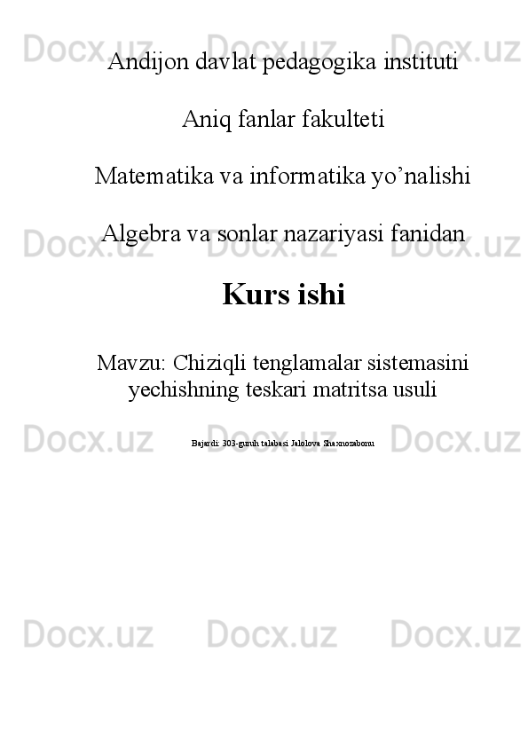Andijon davlat pedagogika instituti
Aniq fanlar fakulteti
Matematika va informatika yo’nalishi
Algebra va sonlar nazariyasi fanidan
Kurs ishi
Mavzu:  Chiziqli tenglamalar sistemasini
yechishning teskari matritsa usuli 
Bajardi: 303-guruh talabasi Jalolova Shaxnozabonu 