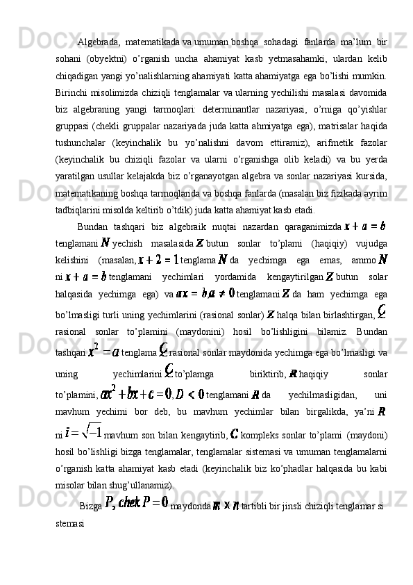                   Algebrada,   matematikada   va   umuman   boshqa   sohadagi   fanlarda   ma’lum   bir
sohani   (obyektni)   o’rganish   uncha   ahamiyat   kasb   yetmasahamki,   ulardan   kelib
chiqadigan yangi yo’nalishlarning ahamiyati katta ahamiyatga ega bo’lishi mumkin.
Birinchi misolimizda chiziqli tenglamalar va ularning yechilishi masalasi davomida
biz   algebraning   yangi   tarmoqlari:   determinantlar   nazariyasi,   o’rniga   qo’yishlar
gruppasi   (chekli   gruppalar   nazariyada   juda   katta   ahmiyatga   ega),   matrisalar   haqida
tushunchalar   (keyinchalik   bu   yo’nalishni   davom   ettiramiz),   arifmetik   fazolar
(keyinchalik   bu   chiziqli   fazolar   va   ularni   o’rganishga   olib   keladi)   va   bu   yerda
yaratilgan usullar kelajakda biz o’rganayotgan algebra va sonlar nazariyasi  kursida,
matematikaning boshqa tarmoqlarida va boshqa fanlarda (masalan biz fizikada ayrim
tadbiqlarini misolda keltirib o’tdik) juda katta ahamiyat kasb etadi.
                  Bundan   tashqari   biz   algebraik   nuqtai   nazardan   qaraganimizda    
tenglamani     yechish   masalasida     butun   sonlar   to’plami   (haqiqiy)   vujudga
kelishini   (masalan,     tenglama     da   yechimga   ega   emas,   ammo  
ni     tenglamani   yechimlari   yordamida   kengaytirilgan     butun   solar
halqasida   yechimga   ega)   va   ,   tenglamani     da   ham   yechimga   ega
bo’lmasligi turli uning yechimlarini (rasional sonlar)     halqa bilan birlashtirgan,    
rasional   sonlar   to’plamini   (maydonini)   hosil   bo’lishligini   bilamiz.   Bundan
tashqari     tenglama     rasional sonlar maydonida yechimga ega bo’lmasligi va
uning   yechimlarini     to’plamga   biriktirib,     haqiqiy   sonlar
to’plamini,   ,     tenglamani     da   yechilmasligidan,   uni
mavhum   yechimi   bor   deb,   bu   mavhum   yechimlar   bilan   birgalikda,   ya’ni    
ni     mavhum   son   bilan   kengaytirib,     kompleks   sonlar   to’plami     (maydoni)
hosil bo’lishligi bizga tenglamalar, tenglamalar sistemasi  va umuman tenglamalarni
o’rganish   katta   ahamiyat   kasb   etadi   (keyinchalik   biz   ko’phadlar   halqasida   bu   kabi
misolar bilan shug’ullanamiz).
                    Bizga     maydonda     tartibli   bir   jinsli   chiziqli   tenglamar   si
stemasi 