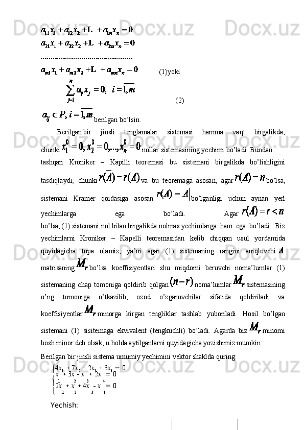                         (1)yoki
                                                                          (2)
    berilgan   bo’lsin.
                  Berilgan   bir   jinsli   tenglamalar   sistemasi   hamma   vaqt   birgalikda,
chunki     nollar   sistemasining   yechimi   bo’ladi.   Bundan
tashqari   Kroniker   –   Kapilli   teoremasi   bu   sistemani   birgalikda   bo’lishligini
tasdiqlaydi,   chunki     va   bu   teoremaga   asosan,   agar     bo’lsa,
sistemani   Kramer   qoidasiga   asosan       bo’lganligi   uchun   aynan   yerl
yechimlarga   ega   bo’ladi.   Agar      
bo’lsa,   (1)   sistemani   nol   bilan   birgalikda   nolmas   yechimlarga   ham   ega   bo’ladi.   Biz
yechimlarni   Kroniker   –   Kapelli   teoremasidan   kelib   chiqqan   usul   yordamida
quyidagicha   topa   olamiz,   ya’ni   agar   (1)   sistemaning   rangini   aniqlovchi    
matrisaning     bo’lsa   koeffisiyentlari   shu   miqdorni   beruvchi   noma’lumlar   (1)
sistemaning   chap   tomoniga   qoldirib   qolgan     noma’lumlar     sistemasining
o’ng   tomoniga   o’tkazilib,   ozod   o’zgaruvchilar   sifatida   qoldiriladi   va
koeffisiyentlar     minorga   kirgan   tengliklar   tashlab   yuboriladi.   Hosil   bo’lgan
sistemani   (1)   sisitemaga   ekvivalent   (tengkuchli)   bo’ladi.   Agarda   biz     minorni
bosh minor deb olsak, u holda aytilganlarni quyidagicha yozishimiz mumkin:
Berilgan   bir   jinsli   sistema   umumiy   yechimini   vektor   shaklda   quring:
 4 x
1      7 x
2      2 x
3      3 x
4      0

x      3 x      x      2 x      0
  
1 2 3 4

2 x      x      4 x      x      0
 1 2 3 4
Yechish: 
