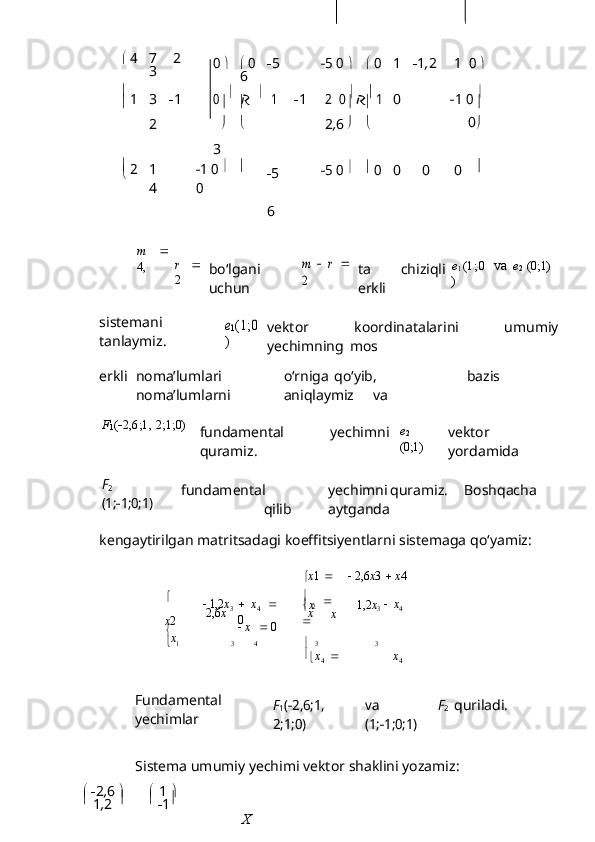    		

   	
0
х	
 47 2
3	0 	 0  5
6	5 0	 	 0 1  1 , 2	1  	0 	
 
1
3  1
2	0  
  
1
3  1	2  	0  
  
1 0
2 , 6	1 0 	
 2
1
4	1 0 		
0  5
6	
5 0 	 0 0 0 0 
m   
4, r   
2 bo‘lgani
uchun	
m  r 	
2 ta   chiziqli
erkli	
e1(1;0	
) va   e
2   (0;1)
sistemani
tanlaymiz.	
e1(1;0	
) vektor   koordinatalarini   umumiy
yechimning   mos
erkli noma’lumlari o‘rniga qo‘yib, bazis
noma’lumlarni aniqlaymiz va
F
1 (  2,6;1,   2;1;0)
fundamental   yechimni
quramiz. e
2
(0;1) vektor
yordamida	
F2
(1;	1;0;1)
fundamental yechimni quramiz. Boshqacha
qilib aytganda
kengaytirilgan   matritsadagi   koeffitsiyentlarni   sistemaga   qo‘yamiz:
 х 1  
    2,6 х 3  
   х 4

х 2

х    1,2 х
3
2,6 х    х
4   
0
   х      0 
  
2

х
 1,2 х
3
х  х
4
   1 3 4

  3 3

 х
4      х
4
Fundamental
yechimlar	
F1(2,6;1,	
2;1;0)	
va	 	F2	
(1;	1;0;1) quriladi.
Sistema   umumiy   yechimi   vektor   shaklini   yozamiz:

   2 , 6  
 
  1  

  
1 , 2      
 1 
X  