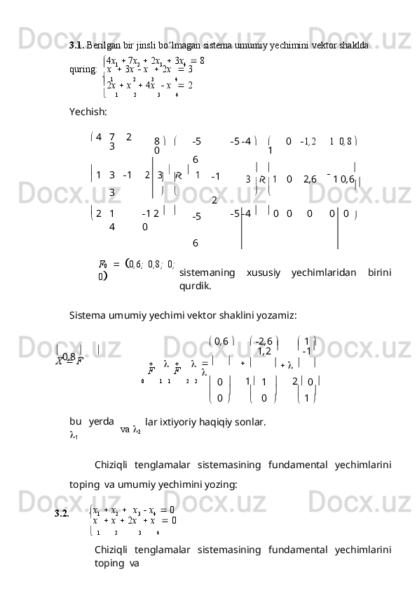      
  3.1. Berilgan   bir   jinsli   bo lmaganʻ   sistema umumiy   yechimini   vektor   shaklda
 4 x
1      7 x
2      2 x
3      3 x
4      8
quring:   
x      3 x      x      2 x      3
  
1 2 3 4

2 x      x      4 x      x      2
 1 2 3 4
Yechish:
   4 7 2
3 8    
0  5
6  5    4       0
1  1 , 2 1 0 , 8   
  
1 3  1	
2  	3  
  
1
3  1
2   	3    1
0 2 , 6 1   0 , 6  

  
2 1
4  1   2    
0  5
6  5    4      
0 0 0 0 0  
	
F0 	 0,6; 0,8; 0;	
0
sistemaning   xususiy   yechimlaridan   birini
qurdik.
Sistema   umumiy   yechimi   vektor   shaklini   yozamiz:

  0 , 6  
 
   2 , 6  
 
  1  

  
0 , 8    
1 , 2      
 1 
X      F
   
F    
F       

    

  
   
0 1     1 2      2
  
0   	
1 
1  2  
  
0   
  
0    
0    
1   
bu   yerda

1 va   
2      
lar ixtiyoriy   haqiqiy   sonlar.
Chiziqli   tenglamalar   sistemasining   fundamental   yechimlarini
toping   va   umumiy   yechimini yozing:
3.2.  x
1      x
2      x
3      x
4      0

x      x      2 x      x      0
   1 2 3 4
Chiziqli   tenglamalar   sistemasining   fundamental   yechimlarini
toping   va 