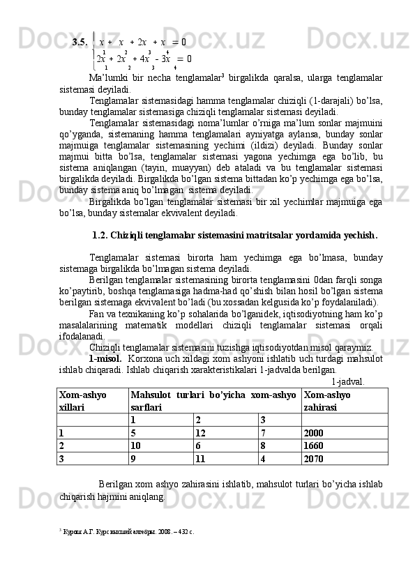3.5.     
x      x      2 x      x      0

1 2 3 4

2 x     2 x      4 x      3 x      0
 1 2 3 4
Ma’lumki   bir   necha   tenglamalar 3
  birgalikda   qaralsa,   ularga   tenglamalar
sistemasi deyiladi. 
Tenglamalar sistemasidagi hamma tenglamalar chiziqli (1-darajali) bo’lsa,
bunday tenglamalar sistemasiga chiziqli tenglamalar sistemasi deyiladi. 
Tenglamalar   sistemasidagi   noma’lumlar   o’rniga   ma’lum   sonlar   majmuini
qo’yganda,   sistemaning   hamma   tenglamalari   ayniyatga   aylansa,   bunday   sonlar
majmuiga   tenglamalar   sistemasining   yechimi   (ildizi)   deyiladi.   Bunday   sonlar
majmui   bitta   bo’lsa,   tenglamalar   sistemasi   yagona   yechimga   ega   bo’lib,   bu
sistema   aniqlangan   (tayin,   muayyan)   deb   ataladi   va   bu   tenglamalar   sistemasi
birgalikda deyiladi. Birgalikda bo’lgan sistema bittadan ko’p yechimga ega bo’lsa,
bunday sistema aniq bo’lmagan  sistema deyiladi.
Birgalikda  bo’lgan   tenglamalar   sistemasi   bir   xil   yechimlar   majmuiga   ega
bo’lsa, bunday sistemalar ekvivalent deyiladi.
1.2.  C h iziqli tenglamalar sistemasini matritsalar yordamida yechish .
Tenglamalar   sistemasi   birorta   ham   yechimga   ega   bo’lmasa,   bunday
sistemaga birgalikda bo’lmagan sistema deyiladi.
Berilgan tenglamalar sistemasining birorta tenglamasini 0dan farqli songa
ko’paytirib, boshqa tenglamasiga hadma-had qo’shish bilan hosil bo’lgan sistema
berilgan sistemaga ekvivalent bo’ladi (bu xossadan kelgusida ko’p foydalaniladi). 
Fan va texnikaning ko’p sohalarida bo’lganidek, iqtisodiyotning ham ko’p
masalalarining   matematik   modellari   chiziqli   tenglamalar   sistemasi   orqali
ifodalanadi. 
Chiziqli tenglamalar sistemasini tuzishga iqtisodiyotdan misol qaraymiz. 
1-misol.    Korxona uch xildagi xom ashyoni ishlatib uch turdagi mahsulot
ishlab chiqaradi.  Ishlab chiqarish xarakteristikalari 1-jadvalda berilgan.
1-jadval.
Xom - ashyo
xillari Mahsulot   turlari   bo’yicha   xom-ashyo
sarflari Xom - ashyo
zahirasi
1 2 3
1 5 12 7 2000
2 10 6 8 1660
3 9 11 4 2070
Berilgan xom ashyo zahirasini ishlatib, mahsulot turlari bo’yicha ishlab
chiqarish hajmini aniqlang.
3
  Курош А.Г. Курс высшей алгебры. 200. – 432 c.  