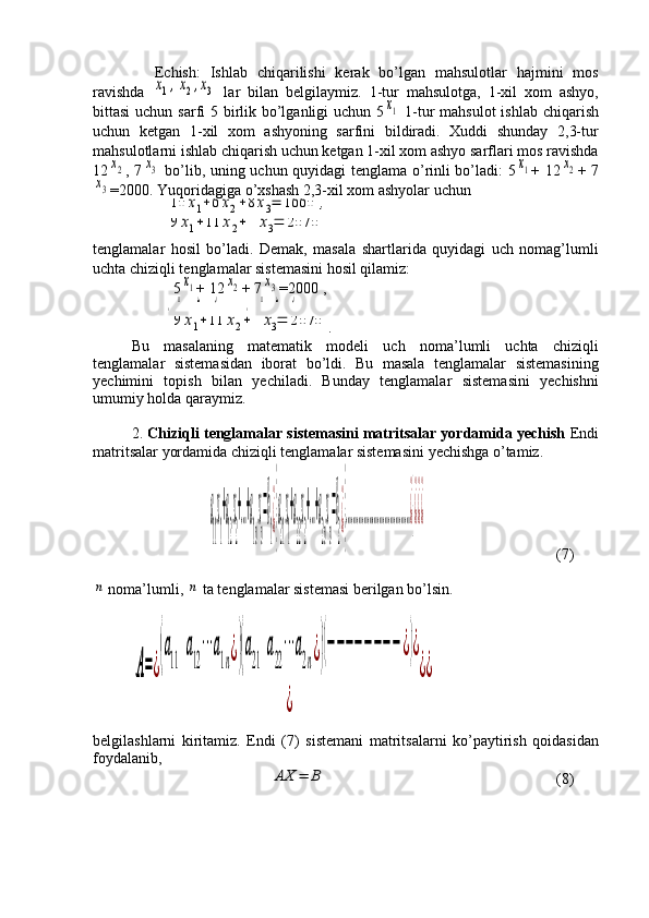 Echish:   Ishlab   chiqarilishi   kerak   bo’lgan   mahsulotlar   hajmini   mos
ravishda  x1,x2,x3   lar   bilan   belgilaymiz.   1-tur   mahsulotga,   1-xil   xom   ashyo,
bittasi  uchun sarfi  5 birlik bo’lganligi  uchun 5	
x1   1-tur  mahsulot  ishlab chiqarish
uchun   ketgan   1-xil   xom   ashyoning   sarfini   bildiradi.   Xuddi   shunday   2,3-tur
mahsulotlarni ishlab chiqarish uchun ketgan 1-xil xom ashyo sarflari mos ravishda
12	
x2 , 7	x3   bo’lib, uning uchun quyidagi tenglama o’rinli bo’ladi: 5	x1 + 12	x2 + 7	
x3
=2000.  Yuqoridagiga o’xshash 2,3-xil xom ashyolar uchun
   	
10	x1+6x2+8x3=	1660	,
   	
9	x1+11	x2+	4	x3=	2070  
tenglamalar   hosil   bo’ladi.   Demak,   masala   shartlarida   quyidagi   uch   nomag’lumli
uchta chiziqli tenglamalar sistemasini hosil qilamiz:
     5	
x1 + 12	x2 + 7	x3 =2000 ,
   	{5x
1
+12x
2
+7x
3
=2000	,¿{10x
1
+6x
2
+8x
3
=1660	,¿¿¿¿  
    	
9	x1+11	x2+	4	x3=	2070 .
Bu   masalaning   matematik   modeli   uch   noma’lumli   uchta   chiziqli
tenglamalar   sistemasidan   iborat   bo’ldi.   Bu   masala   tenglamalar   sistemasining
yechimini   topish   bilan   yechiladi.   Bunday   tenglamalar   sistemasini   yechishni
umumiy holda qaraymiz.
2 .   C h iziqli tenglamalar sistemasini matritsalar yordamida yechish  Endi
matritsalar yordamida chiziqli tenglamalar sistemasini yechishga o’tamiz.
                    	
a
11
x
1
+a
12
x
2
+…+a
1n
x
n
=b
1
¿}
a
21
x
1
+a
22
x
2
+…+a
2n
x
n
=b
2
¿}
………………………………¿}¿¿¿ ( 7 )	
n
 noma’lumli , 	n  ta tenglamalar sistemasi berilgan bo’lsin.	
A=¿
(a
11	
a
12
⋯	a
1n¿)(a
21	
a
22
⋯	a
2n¿)(−−−−−−−−	¿)¿	
¿	
¿¿
belgilashlarni   kiritamiz.   Endi   (7)   sistemani   matritsalarni   ko’paytirish   qoidasidan
foydalanib,
                          	
AX	=	B      (8) 