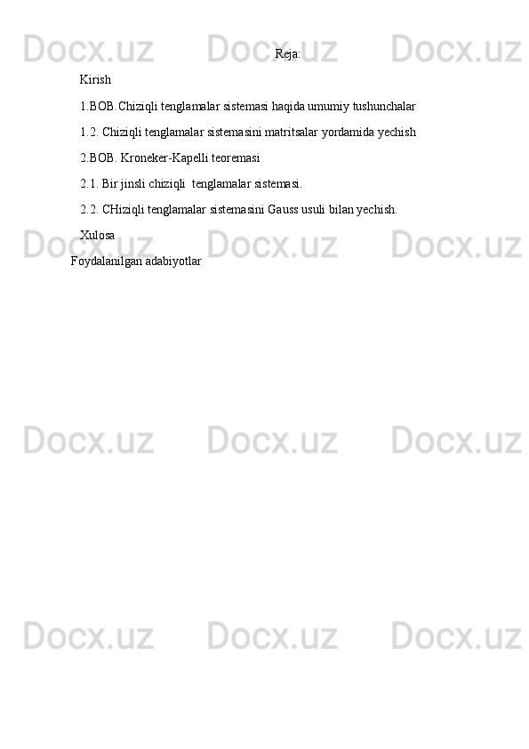 Reja:
Kirish 
1.BOB.Chiziqli tenglamalar sistemasi haqida umumiy tushunchalar   
1.2.  C h iziqli tenglamalar sistemasini matritsalar yordamida yechish
2.BOB. Kroneker-Kapelli teoremasi
2.1. Bir jinsli chiziqli  tenglamalar sistemasi.
2.2. CHiziqli tenglamalar sistemasini Gauss usuli bilan yechish.
Xulosa
Foydalanilgan adabiyotlar 