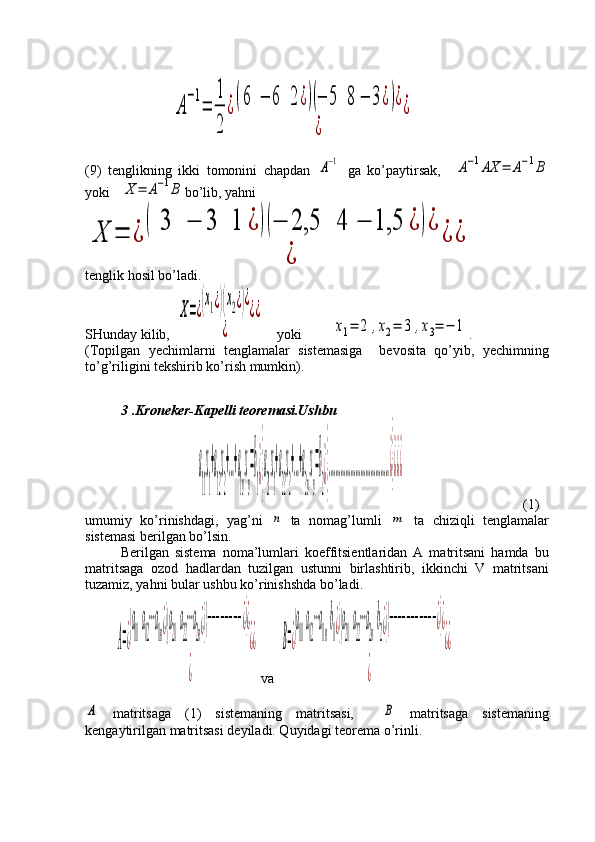                          A
−1
=	
1
2	
¿(6	−	6	2	¿)(−	5	8	−	3¿)¿	
¿	
¿
(9)   tenglikning   ikki   tomonini   chapdan  	
A−1   ga   ko’paytirsak,    	A−1AX	=	A−1B
yoki   	
X	=	A−1B bo’lib, yahni	
X	=	¿	
(	3	−	3	1	¿	)(−	2,5	4	−	1,5	¿	)¿	
¿	
¿	¿
tenglik hosil bo’ladi.
SHunday kilib,  	
X=¿(x1¿)(x2¿)¿	
¿	
¿¿     yoki      	
х1=	2	,х2=	3	,х3=	−	1 .
(Topilgan   yechimlarni   tenglamalar   sistemasiga     bevosita   qo’yib,   yechimning
to’g’riligini tekshirib ko’rish mumkin).      
           
3 .Kroneker-Kapelli teoremasi.Ushbu
                	
a
11
x
1
+a
12
x
2
+…+a
1n
x
n
=b
1
¿}
a
21
x
1
+a
22
x
2
+…+a
2n
x
n
=b
2
¿}
………………………………¿}¿¿¿                                   (1)
umumiy   ko’rinishdagi,   yag’ni  	
n   ta   nomag’lumli  	m   ta   chiziqli   tenglamalar
sistemasi berilgan bo’lsin. 
Berilgan   sistema   noma’lumlari   koeffitsientlaridan   A   matritsani   hamda   bu
matritsaga   ozod   hadlardan   tuzilgan   ustunni   birlashtirib,   ikkinchi   V   matritsani
tuzamiz, yahni bular ushbu ko’rinishshda bo’ladi. 
         	
A=¿
(a
11
a
12
⋯a
1n¿)(a
21
a
22
⋯a
2n¿)(−−−−−−−−¿)¿	
¿	
¿¿  va  	B=¿
(a
11
a
12
⋯a
1n
b
1¿)(a
21
a
22
⋯a
2n
b
2¿)(−−−−−−−−−−−¿)¿	
¿	
¿¿	
А
  matritsaga   (1)   sistemaning   matritsasi,    	B   matritsaga   sistemaning
kengaytirilgan matritsasi deyiladi. Quyidagi teorema o’rinli. 